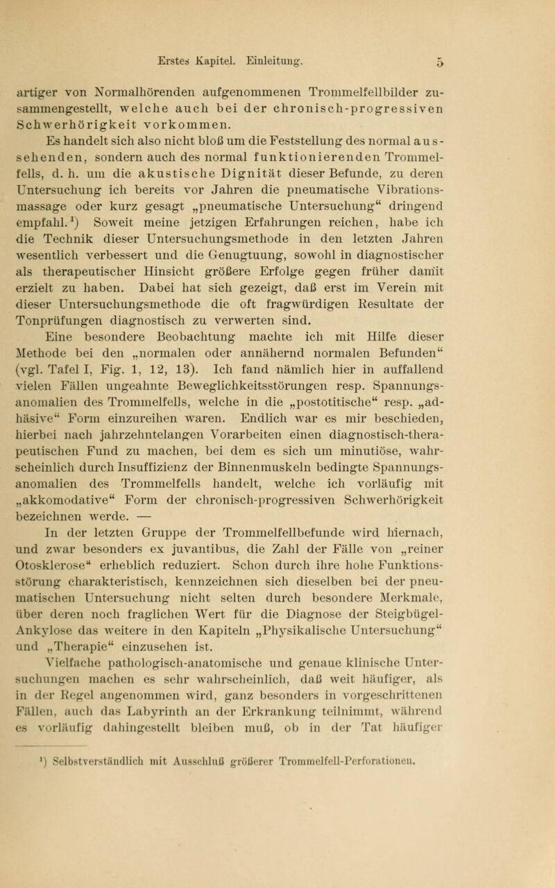 artiger von Normalhörenden aufgenommenen Trommelfellbilder zu- sammengestellt, welche auch bei der chronisch-progressiven Schwerhörigkeit vorkommen. Es handelt sich also nicht bloß um die Feststellung des normal aus- sehenden, sondern auch des normal funktionierenden Trommel- fells, d. h. um die akustische Dignität dieser Befunde, zu deren Untersuchung ich bereits vor Jahren die pneumatische Vibrations- massage oder kurz gesagt „pneumatische Untersuchung dringend empfahl.1) Soweit meine jetzigen Erfahrungen reichen, habe ich die Technik dieser Untersuchungsmethode in den letzten Jahren wesentlich verbessert und die Genugtuung, sowohl in diagnostischer als therapeutischer Hinsicht größere Erfolge gegen früher damit erzielt zu haben. Dabei hat sich gezeigt, daß erst im Verein mit dieser Untersuchungsmethode die oft fragwürdigen Resultate der Tonprüfungen diagnostisch zu verwerten sind. Eine besondere Beobachtung machte ich mit Hilfe dieser Methode bei den „normalen oder annähernd normalen Befunden (vgl. Tafel I, Fig. 1, 12, 13). Ich fand nämlich hier in auffallend vielen Fällen ungeahnte Beweglichkeitsstörungen resp. Spannungs- anomalien des Trommelfells, welche in die „postotitische resp. „ad- häsive Form einzureihen waren. Endlich war es mir beschieden, hierbei nach jahrzehntelangen Vorarbeiten einen diagnostisch-thera- peutischen Fund zu machen, bei dem es sich um minutiöse, wahr- scheinlich durch Insuffizienz der Binnenmuskeln bedingte Spannungs- anomalien des Trommelfells handelt, welche ich vorläufig mit „akkomodative Form der chronisch-progressiven Schwerhörigkeit bezeichnen werde. — In der letzten Gruppe der Trommelfellbefunde wird hiernach, und zwar besonders ex juvantibus, die Zahl der Fälle von „reiner Otosklerose erheblich reduziert. Schon durch ihre hohe Funktions- störung charakteristisch, kennzeichnen sich dieselben bei der pneu- matischen Untersuchung nicht selten durch besondere Merkmale, über deren noch fraglichen Wert für die Diagnose der Steigbügel- Ankylose das weitere in den Kapiteln „Physikalische Untersuchung und „Therapie einzusehen ist. Vielfache pathologisch-anatomische und genaue klinische Unter- suchungen machen es sehr wahrscheinlich, daß weit häufiger, als in der Regel angenommen wird, ganz besonders in vorgeschrittenen Fällen, auch das Labyrinth an der Erkrankung teilnimmt, während es vorläufig dahingestellt bleiben muß, ob in der Tat häufige] l) Selbstverständlich mit Ausschluß größerer Trommelfell-Perforationen,