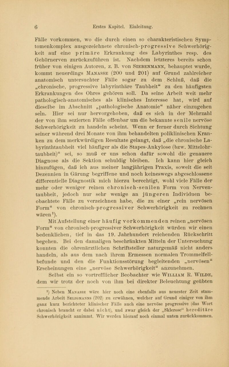 Fälle vorkommen, wo die durch einen so charakteristischen Symp- tomenkomplex ausgezeichnete chronisch-progressive Schwerhörig- keit auf eine primäre Erkrankung des Labyrinthes resp. des Gehörnerven zurückzuführen ist. Nachdem letzteres bereits schon früher von einigen Autoren, z. B. von Siebenmann, behauptet wurde, kommt neuerdings Manasse (200 und 201) auf Grund zahlreicher anatomisch untersuchter Fälle sogar zu dem . Schluß, daß die „chronische, progressive labyrinthäre Taubheit zu den häufigsten Erkrankungen des Ohres gehören soll. Da seine Arbeit weit mehr pathologisch-anatomisches als klinisches Interesse hat, wird auf dieselbe im Abschnitt „pathologische Anatomie näher einzugehen sein. Hier sei nur hervorgehoben, daß es sich in der Mehrzahl der von ihm sezierten Fälle offenbar um die bekannte senile nervöse Schwerhörigkeit zu handeln scheint. Wenn er ferner durch Sichtung seiner während drei Monate von ihm behandelten poliklinischen Kran- ken zu dem merkwürdigen Eesultate gelangt, daß „die chronische La- byrinthtaubheit viel häufiger als die Stapes-Ankylose (bzw. Mittelohr- taubheit) sei, so muß er uns schon dafür sowohl die genauere Diagnose als die Sektion schuldig bleiben. Ich kann hier gleich hinzufügen, daß ich aus meiner langjährigen Praxis, soweit die seit Dezennien in Gärung begriffene und noch keineswegs abgeschlossene differentielle Diagnostik mich hierzu berechtigt, wohl viele Fälle der mehr oder weniger reinen chronisch-senilen Form von Nerven- taubheit, jedoch nur sehr wenige an jüngeren Individuen be- obachtete Fälle zu verzeichnen habe, die zu einer „rein nervösen Form von chronisch-progressiver Schwerhörigkeit zu rechnen wären1). Mit Auf Stellung einer häufig vor kommenden reinen „nervösen Form von chronisch-progressiver Schwerhörigkeit würden wir einen bedenklichen, tief in das 19. Jahrhundert reichenden Rückschritt begehen. Bei den damaligen beschränkten Mitteln der Untersuchung konnten die ohrenärztlichen Schriftsteller naturgemäß nicht anders handeln, als aus dem nach ihrem Ermessen normalen Trommelfell- befunde und den die Funktionsstörung begleitenden „nervösen Erscheinungen eine „nervöse Schwerhörigkeit anzunehmen. Selbsl <'in so vortrefflicher Beobachter wie William R. Wilde, dem wir trotz der noch von ihm bei direkter Beleuchtung geübten *) Neben Manasse wäre hier noch eine ebenfalls aus neuester Zeit stam- mende Arbeit Skliomanns (202; zu erwähnen, welcher auf Grund einiger von ihm ganz kurz berichteter klinischer Fälle auch eine nervöse progressive (das Wort chronisch braucht er dabei nicht), und zwar gleich der „Sklerose hereditäre Schwerhörigkeil annimmt. Wir werden hierauf noch einmal unten zurückkommen.
