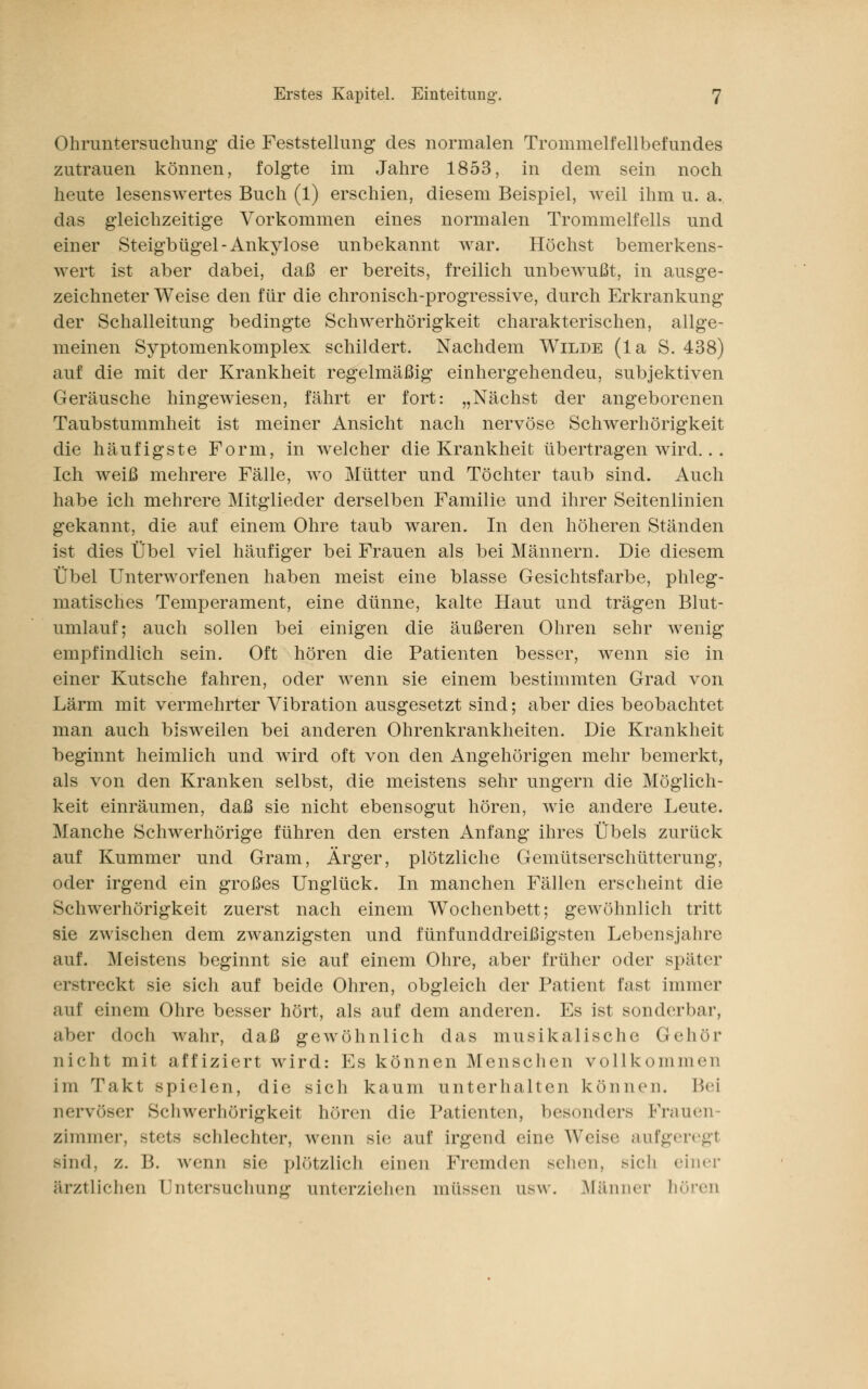 Ohruntersuchung die Feststellung des normalen Trommelfellbefundes zutrauen können, folgte im Jahre 1853, in dem sein noch heute lesenswertes Buch (1) erschien, diesem Beispiel, weil ihm u. a, das gleichzeitige Vorkommen eines normalen Trommelfells und einer Steigbügel-Ankylose unbekannt war. Höchst bemerkens- AATert ist aber dabei, daß er bereits, freilich unbewußt, in ausge- zeichneter Weise den für die chronisch-progressive, durch Erkrankung der Schalleitung bedingte Schwerhörigkeit charakterischen, allge- meinen Syptomenkomplex schildert. Nachdem Wilde (la S. 438) auf die mit der Krankheit regelmäßig einhergehendeu, subjektiven Geräusche hingewiesen, fährt er fort: „Nächst der angeborenen Taubstummheit ist meiner Ansicht nach nervöse Schwerhörigkeit die häufigste Form, in welcher die Krankheit übertragen wird.. . Ich weiß mehrere Fälle, wo Mütter und Töchter taub sind. Auch habe ich mehrere Mitglieder derselben Familie und ihrer Seitenlinien gekannt, die auf einem Ohre taub waren. In den höheren Ständen ist dies Übel viel häufiger bei Frauen als bei Männern. Die diesem Übel Unterworfenen haben meist eine blasse Gesichtsfarbe, phleg- matisches Temperament, eine dünne, kalte Haut und trägen Blut- umlauf; auch sollen bei einigen die äußeren Ohren sehr wenig empfindlich sein. Oft hören die Patienten besser, wenn sie in einer Kutsche fahren, oder wenn sie einem bestimmten Grad von Lärm mit vermehrter Vibration ausgesetzt sind; aber dies beobachtet man auch bisweilen bei anderen Ohrenkrankheiten. Die Krankheit beginnt heimlich und wird oft von den Angehörigen mehr bemerkt, als von den Kranken selbst, die meistens sehr ungern die Möglich- keit einräumen, daß sie nicht ebensogut hören, wie andere Leute. Manche Schwerhörige führen den ersten Anfang* ihres Übels zurück auf Kummer und Gram, Ärger, plötzliche Gemütserschütterung, oder irgend ein großes Unglück. In manchen Fällen erscheint die Schwerhörigkeit zuerst nach einem Wochenbett; gewöhnlich tritt sie zwischen dem zwanzigsten und fünfunddreißigsten Lebensjahre auf. Meistens beginnt sie auf einem Ohre, aber früher oder später erstreckt sie sich auf beide Ohren, obgleich der Patient fast immer auf einem Ohre besser hört, als auf dem anderen. Es ist sonderbar, aber doch wahr, daß gewöhnlich das musikalische Gehör nicht mit affiziert wird: Es können Menschen vollkommen im Takt spielen, die sich kaum unterhalten können. Bei nervö><-r Schwerhörigkeit hören die Patienten, besonders [Frauen- zimmer, stets schlechter, wenn sie auf irgend eine Weise aufgeregt sind, z. B. wenn sie plötzlich einen Fremden sehen, sich einer ärztlichen Untersuchung unterziehen müssen usw. Männer hören