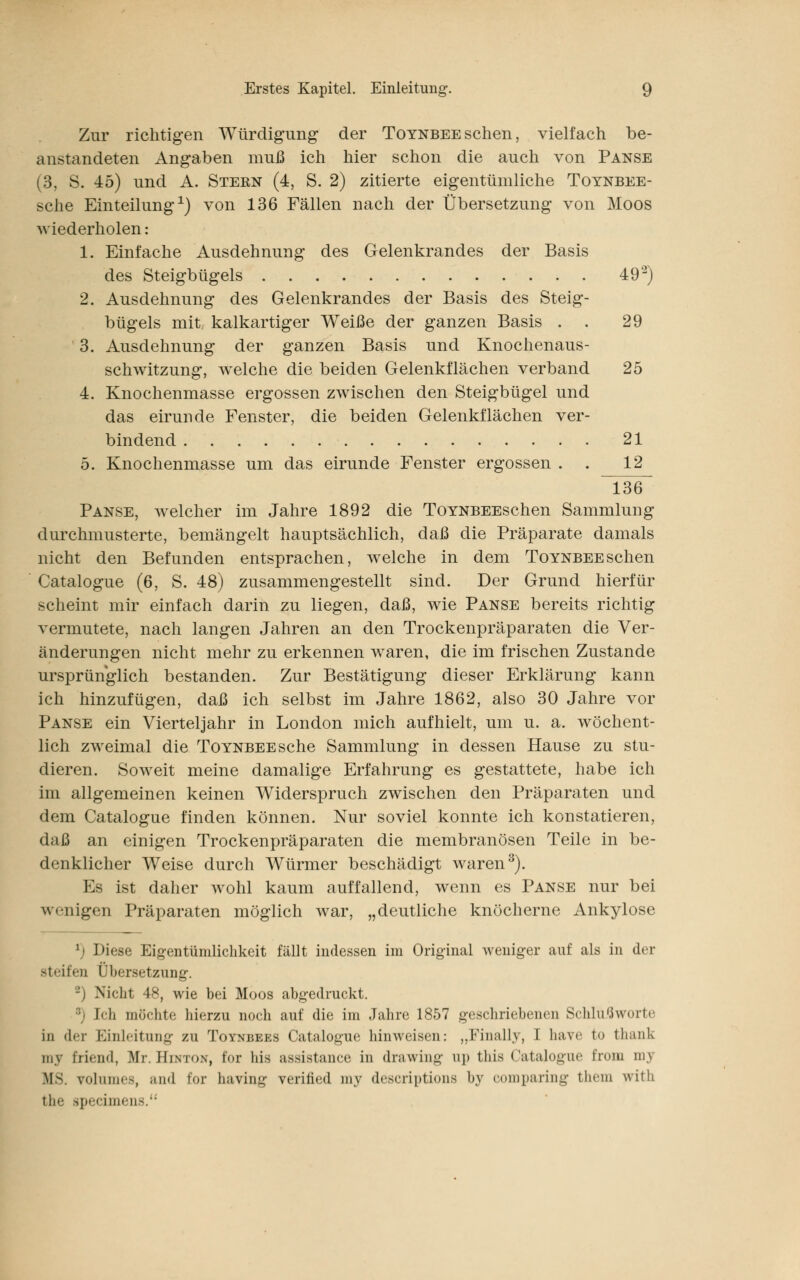 Zur richtigen Würdigung der Toynbeesehen, vielfach be- anstandeten Angaben muß ich hier schon die auch von Panse (3, S. 45) und A. Stern (4, S. 2) zitierte eigentümliche Toynbee- sche Einteilung1) von 136 Fällen nach der Übersetzung von Moos wiederholen: 1. Einfache Ausdehnung des Gelenkrandes der Basis des Steigbügels 492) 2. Ausdehnung des Gelenkrandes der Basis des Steig- bügels mit kalkartiger Weiße der ganzen Basis . . 29 3. Ausdehnung der ganzen Basis und Knochenaus- schwitzung, welche die beiden Gelenkflächen verband 25 4. Knochenmasse ergossen zwischen den Steigbügel und das eirunde Fenster, die beiden Gelenkflächen ver- bindend 21 5. Knochenmasse um das eirunde Fenster ergossen . 12 136 Panse, welcher im Jahre 1892 die ToYNBEEschen Sammlung durchmusterte, bemängelt hauptsächlich, daß die Präparate damals nicht den Befunden entsprachen, welche in dem Toynbee sehen Catalogue (6, S. 48) zusammengestellt sind. Der Grund hierfür scheint mir einfach darin zu liegen, daß, wie Panse bereits richtig vermutete, nach langen Jahren an den Trockenpräparaten die Ver- änderungen nicht mehr zu erkennen waren, die im frischen Zustande ursprünglich bestanden. Zur Bestätigung dieser Erklärung kann ich hinzufügen, daß ich selbst im Jahre 1862, also 30 Jahre vor Panse ein Vierteljahr in London mich aufhielt, um u. a. wöchent- lich zweimal die Toynbee sehe Sammlung in dessen Hause zu stu- dieren. Soweit meine damalige Erfahrung es gestattete, habe ich im allgemeinen keinen Widerspruch zwischen den Präparaten und dem Catalogue finden können. Nur soviel konnte ich konstatieren, daß an einigen Trockenpräparaten die membranösen Teile in be- denklicher Weise durch Würmer beschädigt waren3). Es ist daher wohl kaum auffallend, wenn es Panse nur bei wenigen Präparaten möglich war, „deutliche knöcherne Ankylose *) Diese Eigentümlichkeit fällt indessen im Original weniger auf als in der steifen (Versetzung. Nicht 48, wie bei Moos abgedruckt. Mi möchte hierzu noch auf die im Jahre 1857 geschriebenen Schlußworte in der Einleitung zu Toynbees Catalogue hinweisen: „Finally, i have to thank in.v Eilend, Mr. Hinton, f'<>r Ins assistance in drawing up this Catalogue from my MS. rolumes, and Cor having verified my deseriptions bj comparing fchem with the speeimens.