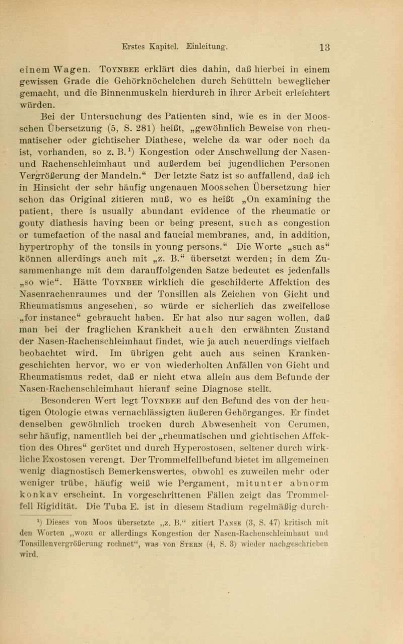 einem Wagen. Totnbee erklärt dies dahin, daß hierbei in einem gewissen Grade die Gehörknöchelchen durch Schütteln beweglicher gemacht, und die Binnenmuskeln hierdurch in ihrer Arbeit erleichtert würden. Bei der Untersuchung des Patienten sind, wie es in der Moos- schen Übersetzung (5, S. 281) heißt, „gewöhnlich Beweise von rheu- matischer oder gichtischer Diathese, welche da war oder noch da ist, vorhanden, so z. B.x) Kongestion oder Anschwellung der Nasen- und Rachenschleimhaut und außerdem bei jugendlichen Personen Vergrößerung der Mandeln. Der letzte Satz ist so auffallend, daß ich in Hinsicht der sehr häufig ungenauen Moos sehen Übersetzung hier schon das Original zitieren muß, wo es heißt „On examining the patient, there is usually abundant evidence of the rheumatic or gouty diathesis having been or being present, such as congestion or tumefaction of the nasal and faucial membranes, and, in addition, hypertrophy of the tonsils in young persons. Die Worte „such as können allerdings auch mit „z. B. übersetzt werden; in dem Zu- sammenhange mit dem darauffolgenden Satze bedeutet es jedenfalls „so wie. Hätte Toynbee wirklich die geschilderte Affektion des Nasenrachenraumes und der Tonsillen als Zeichen von Gicht und Rheumatismus angesehen, so würde er sicherlich das zweifellose „for instance gebraucht haben. Er hat also nur sagen wollen, daß man bei der fraglichen Krankheit auch den erwähnten Zustand der Nasen-Rachenschleimhaut findet, wie ja auch neuerdings vielfach beobachtet wird. Im übrigen geht auch aus seinen Kranken- geschichten hervor, wo er von wiederholten Anfällen von Gicht und Rheumatismus redet, daß er nicht etwa allein aus dem Befunde der Nasen-Rachenschleimhaut hierauf seine Diagnose stellt. Besonderen Wert legt Toynbee auf den Befund des von der heu- tigen Otologie etwas vernachlässigten äußeren Gehörganges. Er findet denselben gewöhnlich trocken durch Abwesenheit von Cerumen, sehr häufig, namentlich bei der „rheumatischen und gichtischen Affek- tion des Ohres gerötet und durch Hyperostosen, seltener durch wirk- liche Exostosen verengt. Der Trommelfellbefund bietet im allgemeinen wenig diagnostisch Bemerkenswertes, obwohl es zuweilen mehr oder weniger trübe, häufig weiß wie Pergament, mitunter abnorm konkav erscheint. In vorgeschrittenen Fällen zeigt das Trommel- fell Rigidität. Die Tuba E. ist in diesem Stadium regelmäßig durch- 1 Dieses von Moos übersetzte „z.B. zitiert Panse (3, S. 47) kritisch mit den Worten „wozu or allerdings Kongestion der Nasen-Rachenschleimhaut und Tonsillenvergrößerung rechnet, was von Stern (4, S. 3) wieder nachgeschrieben wird.