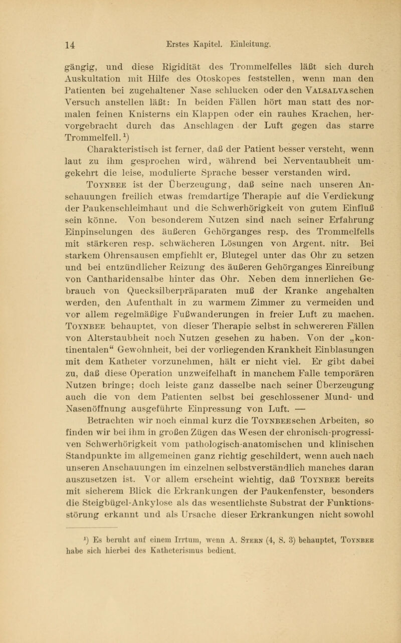 gängig, und diese Rigidität des Trommelfelles läßt sich durch Auskultation mit Hilfe des Otoskopes feststellen, wenn man den Patienten bei zugehaltener Nase schlucken oder den Valsalva sehen Versuch anstellen läßt: In beiden Fällen hört man statt des nor- malen feinen Knisterns ein Klappen oder ein rauhes Krachen, her- vorgebracht durch das Anschlagen der Luft gegen das starre Trommelfell.1) Charakteristisch ist ferner, daß der Patient besser versteht, wenn laut zu ihm gesprochen wird, während bei Nerventaubheit um- gekehrt die leise, modulierte Sprache besser verstanden wird. Toynbee ist der Überzeugung, daß seine nach unseren An- schauungen freilich etwas fremdartige Therapie auf die Verdickung der Paukenschleimhaut und die Schwerhörigkeit von gutem Einfluß sein könne. Von besonderem Nutzen sind nach seiner Erfahrung Einpinselungen des äußeren Gehörganges resp. des Trommelfells mit stärkeren resp. schwächeren Lösungen von Argent. nitr. Bei starkem Ohrensausen empfiehlt er, Blutegel unter das Ohr zu setzen und bei entzündlicher Reizung des äußeren Gehörganges Einreibung von Cantharidensalbe hinter das Ohr. Neben dem innerlichen Ge- brauch von Quecksilberpräparaten muß der Kranke angehalten werden, den Aufenthalt in zu warmem Zimmer zu vermeiden und vor allem regelmäßige Fußwanderungen in freier Luft zu machen. Toynbee behauptet, von dieser Therapie selbst in schwereren Fällen von Alterstaubheit noch Nutzen gesehen zu haben. Von der „kon- tinentalen Gewohnheit, bei der vorliegenden Krankheit Einblasungen mit dem Katheter vorzunehmen, hält er nicht viel. Er gibt dabei zu, daß diese Operation unzweifelhaft in manchem Falle temporären Nutzen bringe; doch leiste ganz dasselbe nach seiner Überzeugung auch die von dem Patienten selbst bei geschlossener Mund- und Nasenöffnung ausgeführte Einpressung von Luft. — Betrachten wir noch einmal kurz die Toynbee sehen Arbeiten, so finden wir bei ihm in großen Zügen das Wesen der chronisch-progressi- ven Schwerhörigkeit vom pathologisch-anatomischen und klinischen Standpunkte im allgemeinen ganz richtig geschildert, wenn auch nach unseren Anschauungen im einzelnen selbstverständlich manches daran auszusetzen ist. Vor allem erscheint wichtig, daß Toynbee bereits mit sicherem Blick die Erkrankungen der Paukenfenster, besonders die Steigbügel-Ankylose als das wesentlichste Substrat der Funktions- störung erkannt und als Ursache dieser Erkrankungen nicht sowohl beruht auf einem Irrtum, wenn A. Stern (4, S. 3) behauptet, Toynbee habe «ich hierbei <h> K;itheterismus bedient.