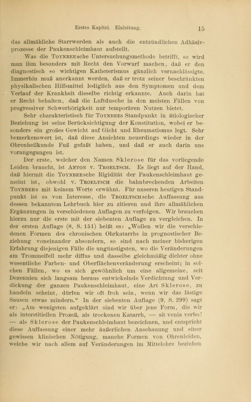 das allmähliche Starrwerden als auch die entzündlichen Adhäsiv- prozesse der Paukenschleimhaut aufstellt. Was die TorNBEEsche Untersuchungsmethode betrifft, so wird man ihm besonders mit Recht den Vorwurf machen, daß er den diagnostisch so wichtigen Katheterismus gänzlich vernachlässigte. Immerhin muß anerkannt werden, daß er trotz seiner beschränkten physikalischen Hilfsmittel lediglich aus den Symptomen und dem Verlauf der Krankheit dieselbe richtig erkannte. Auch darin hat er Recht behalten, daß die Luftdusche in den meisten Fällen von progressiver Schwerhörigkeit nur temporären Nutzen bietet. Sehr charakteristisch für Toynbees Standpunkt in ätiologischer Beziehung ist seine Berücksichtigung der Konstitution, wobei er be- sonders ein großes Gewicht auf Gicht und Rheumatismus legt. Sehr bemerkenswert ist, daß diese Ansichten neuerdings wieder in der Ohrenheilkunde Fuß gefaßt haben, und daß er auch darin uns vorangegangen ist. Der erste, welcher den Namen Sklerose für das vorliegende Leiden braucht, ist Anton v. Troeltsch. Es liegt auf der Hand, daß hiermit die ToYNBEEsche Rigidität der Paukenschleimhaut ge- meint ist, obwohl v. Troeltsch die bahnbrechenden Arbeiten Toynbees mit keinem Worte erwähnt. Für unseren heutigen Stand- punkt ist es von Interesse, die Troeltsch sehe Auffassung aus dessen bekanntem Lehrbuch hier zu zitieren und ihre allmählichen Ergänzungen in verschiedenen Auflagen zu verfolgen. Wir brauchen hierzu nur die erste mit der siebenten Auflage zu vergleichen. In der ersten Auflage (8, S. 151) heißt es: „Wollen wir die verschie- denen Formen des chronischen Ohrkatarrhs in prognostischer Be- ziehung voneinander absondern, so sind nach meiner bisherigen Erfahrung diejenigen Fälle die ungünstigsten, wo die Veränderungen am Trommelfell mehr diffus und dasselbe gleichmäßig dichter ohne Avesentliche Farben- und Oberflächen Veränderung erscheint; in sol- chen Fällen, wo es sich gewöhnlich um eine allgemeine, seit Dezennien sich langsam heraus entwickelnde Verdichtung und Ver- dickung der ganzen Paukenschleimhaut, eine Art Sklerose, zu handeln scheint, dürfen wir oft froh sein, wenn wir das lästige Sausei] etwas mindern. In der siebenten Auflage (9, S. 299) sagt er: ,.Ain wenigsten aufgeklärt sind wir über jene Form, die wir als interstitiellen Prozeß, als trockenen Katarrh, — sit venia verbo! — als Sklerose der Paukenschleimhaut bezeichnen, und entspricht diese Auffassung einer mehr äußerlichen Anschauung und einer gewissen klinischen Nötigung, manche Formen von Ohrenleiden, welche wir aach allem auf Veränderungen im Mittelohre beziehen