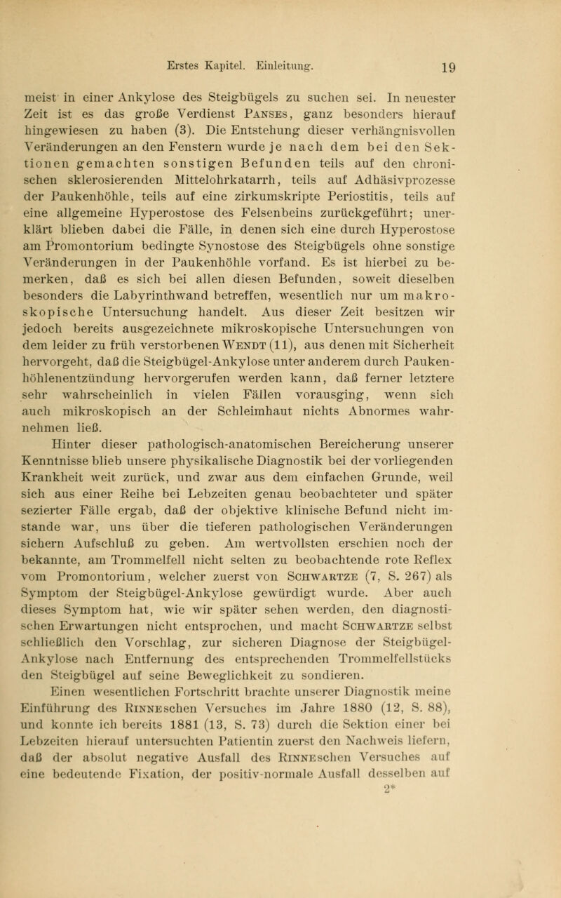 meist in einer Ankylose des Steigbügels zu suchen sei. In neuester Zeit ist es das große Verdienst Panses, ganz besonders hierauf hingewiesen zu haben (3). Die Entstehung dieser verhängnisvollen Veränderungen an den Fenstern wurde je nach dem bei den Sek- tionen gemachten sonstigen Befunden teils auf den chroni- schen sklerosierenden Mittelohrkatarrh, teils auf Adhäsivprozesse der Paukenhöhle, teils auf eine zirkumskripte Periostitis, teils auf eine allgemeine Hyperostose des Felsenbeins zurückgeführt; uner- klärt blieben dabei die Fälle, in denen sich eine durch Hyperostose am Promontorium bedingte Synostose des Steigbügels ohne sonstige Veränderungen in der Paukenhöhle vorfand. Es ist hierbei zu be- merken, daß es sich bei allen diesen Befunden, soweit dieselben besonders die Labyrinthwand betreffen, wesentlich nur um makro- skopische Untersuchung handelt. Aus dieser Zeit besitzen wir jedoch bereits ausgezeichnete mikroskopische Untersuchungen von dem leider zu früh verstorbenen Wendt (11), aus denen mit Sicherheit hervorgeht, daß die Steigbügel-Ankylose unter anderem durch Pauken- höhlenentzündung hervorgerufen werden kann, daß ferner letztere sehr wahrscheinlich in vielen Fällen vorausging, wenn sich auch mikroskopisch an der Schleimhaut nichts Abnormes wahr- nehmen ließ. Hinter dieser pathologisch-anatomischen Bereicherung unserer Kenntnisse blieb unsere physikalische Diagnostik bei der vorliegenden Krankheit weit zurück, und zwar aus dem einfachen Grunde, weil sich aus einer Reihe bei Lebzeiten genau beobachteter und später sezierter Fälle ergab, daß der objektive klinische Befund nicht im- stande war, uns über die tieferen pathologischen Veränderungen sichern Aufschluß zu geben. Am wertvollsten erschien noch der bekannte, am Trommelfell nicht selten zu beobachtende rote Reflex vom Promontorium, welcher zuerst von Schwartze (7, S. 267) als Symptom der Steigbügel-Ankylose gewürdigt wurde. Aber auch dieses Symptom hat, wie wir später sehen werden, den diagnosti- schen Erwartungen nicht entsprochen, und macht Schwartze selbst schließlich den Vorschlag, zur sicheren Diagnose der Steigbügel- Ankylose nach Entfernung des entsprechenden Trommelfellstücks den Steigbügel auf seine Beweglichkeit zu sondieren. Einen wesentlichen Fortschritt brachte unserer Diagnostik meine Einführung des Rinne sehen Versuches im Jahre 1880 (12, S. 88), und konnte ich bereits 1881 (13, S. 73) durch die Sektion einer bei Lebzeiten hierauf untersuchten Patientin zuerst den Nachweis liefern, daß der absolut negative Ausfall des RinnescIich Versuches auf eine bedeutende Fixation, der positiv-normale Ausfall desselben auf 2*