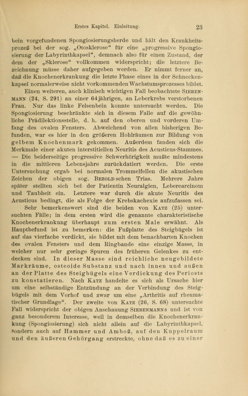 bein vorgefundenen Spongiosierungsherde und hält den Krankheits- prozeß bei der sog. „Otosklerose für eine „progressive Spongio- sierung der Labyrinthkapsel, demnach also für einen Zustand, der dem der „Sklerose vollkommen widerspricht; die letztere Be- zeichnung müsse daher aufgegeben werden. Er nimmt ferner an, daß die Knochenerkrankung die letzte Phase eines in der Schnecken- kapsel normalerweise nicht vorkommenden Wachstumsprozesses bildet. Einen weiteren, auch klinisch wichtigen Fall beobachtete Sieben- mann (24, S. 291) an einer 64 jährigen, an Leberkrebs verstorbenen Frau. Nur das linke Felsenbein konnte untersucht werden. Die Spongiosierung beschränkte sich in diesem Falle auf die gewöhn- liche Prädilektionsstelle, d. h. auf den oberen und vorderen Um- fang des ovalen Fensters. Abweichend von allen bisherigen Be- funden, war es hier in den größeren Hohlräumen zur Bildung von gelbem Knochenmark gekommen. Außerdem fanden sich die Merkmale einer akuten interstitiellen Neuritis des Acusticus-Stammes. — Die beiderseitige progressive Schwerhörigkeit mußte mindestens in die mittleren Lebensjahre zurückdatiert werden. Die erste Untersuchung ergab bei normalen Trommelfellen die akustischen Zeichen der obigen sog. Bezold sehen Trias. Mehrere Jahre später stellten sich bei der Patientin Neuralgien, Lebercarcinom und Taubheit ein. Letztere war durch die akute Neuritis des Acusticus bedingt, die als Folge der Krebskachexie aufzufassen sei. Sehr bemerkenswert sind die beiden von Katz (25) unter- suchten Fälle; in dem ersten wird die genannte charakteristische Knochenerkrankung überhaupt zum ersten Male erwähnt. Als Hauptbefund ist zu bemerken: die Fußplatte des Steigbügels ist auf das vierfache verdickt, sie bildet mit dem benachbarten Knochen des ovalen Fensters und dem Ringbande eine einzige Masse, in welcher nur sehr geringe Spuren des früheren Gelenkes zu ent- decken sind. In dieser Masse sind reichliche neugebildete Markräume, osteoide Substanz und nach innen und außen an der Platte des Steigbügels eine Verdickung des Periosts zu konstatieren. Nach Katz handelte es sich als Ursache hier um eine selbständige Entzündung an der Verbindung des Steig- bügels mit dem Vorhof und zwar um eine „Arthritis auf rheuma- tischer Grundlage. Der zweite von Katz (26, S. 68) untersuchte Fall widerspricht der obigen Anschauung Siebenmanns und ist von ganz besonderem Interesse, weil in demselben die Knochenerkran- kung (Spongiosierung) sich nicht allein auf die Labyrinthkapsel, sondern auch auf Hammer und Amboß, auf den Kuppelraura und den äußeren Gehörgang erstreckte, ohne daß es zu einer