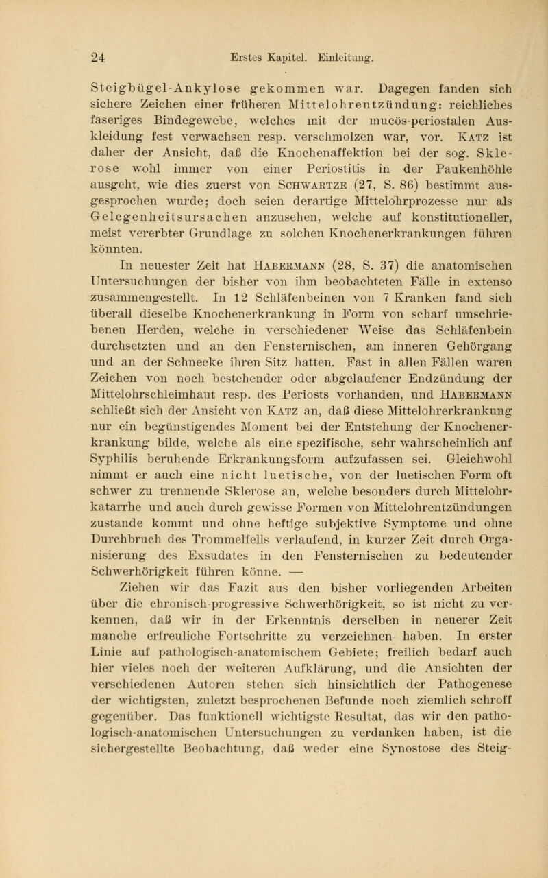 Steigbügel-Ankylose gekommen war. Dagegen fanden sich sichere Zeichen einer früheren Mittelohrentzündung: reichliches faseriges Bindegewebe, welches mit der mucös-periostalen Aus- kleidung fest verwachsen resp. verschmolzen war, vor. Katz ist daher der Ansicht, daß die Knochenaffektion bei der sog. Skle- rose wohl immer von einer Periostitis in der Paukenhöhle ausgeht, wie dies zuerst von Schwaktze (27, S. 86) bestimmt aus- gesprochen wurde; doch seien derartige Mittelohrprozesse nur als Gelegenheitsursachen anzusehen, welche auf konstitutioneller, meist vererbter Grundlage zu solchen Knochenerkrankungen führen könnten. In neuester Zeit hat Habeemann (28, S. 37) die anatomischen Untersuchungen der bisher von ihm beobachteten Fälle in extenso zusammengestellt. In 12 Schläfenbeinen von 7 Kranken fand sich überall dieselbe Knochenerkrankung in Form von scharf umschrie- benen Herden, welche in verschiedener Weise das Schläfenbein durchsetzten und an den Fensternischen, am inneren Gehörgang und an der Schnecke ihren Sitz hatten. Fast in allen Fällen waren Zeichen von noch bestehender oder abgelaufener Endzündung der Mittelohrschleimhaut resp. des Periosts vorhanden, und Habeemann schließt sich der Ansicht von Katz an, daß diese Mittelohrerkrankung nur ein begünstigendes Moment bei der Entstehung der Knochener- krankung bilde, welche als eine spezifische, sehr wahrscheinlich auf Syphilis beruhende Erkrankungsform aufzufassen sei. Gleichwohl nimmt er auch eine nicht luetische, von der luetischen Form oft schwer zu trennende Sklerose an, welche besonders durch Mittelohr- katarrhe und auch durch gewisse Formen von Mittelohrentzündungen zustande kommt und ohne heftige subjektive Symptome und ohne Durchbruch des Trommelfells verlaufend, in kurzer Zeit durch Orga- nisierung des Exsudates in den Fensternischen zu bedeutender Schwerhörigkeit führen könne. — Ziehen wir das Fazit aus den bisher vorliegenden Arbeiten über die chronisch-progressive Schwerhörigkeit, so ist nicht zu ver- kennen, daß wir in der Erkenntnis derselben in neuerer Zeit manche erfreuliche Fortschritte zu verzeichnen haben. In erster Linie auf pathologisch-anatomischem Gebiete; freilich bedarf auch hier vieles noch der weiteren Aufklärung, und die Ansichten der verschiedenen Autoren stehen sich hinsichtlich der Pathogenese der wichtigsten, zuletzt besprochenen Befunde noch ziemlich schroff gegenüber. Das funktionell wichtigste Resultat, das wir den patho- logisch-anatomischen Untersuchungen zu verdanken haben, ist die sichergestellte Beobachtung, daß weder eine Synostose des Steig-