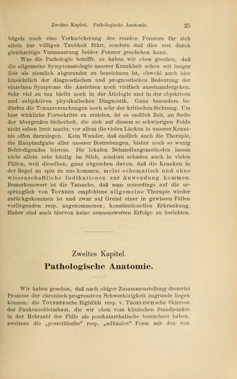 bügeis noch eine Verknöcherung des runden Fensters für sich allein zur völligen Taubheit führt, sondern daß dies erst durch gleichzeitige Vermauerung beider Fenster geschehen kann. Was die Pathologie betrifft, so haben wir oben gesehen, daß die allgemeine Symptomatologie unserer Krankheit schon seit langer Zeit als ziemlich abgerundet zu bezeichnen ist, obwohl auch hier hinsichtlich der diagnostischen und prognostischen Bedeutung der einzelnen Symptome die Ansichten noch vielfach auseinandergehen. Sehr viel zu tun bleibt noch in der Ätiologie und in der objektiven und subjektiven physikalischen Diagnostik. Ganz besonders be- dürfen die Tonuntersuchungen noch sehr der kritischen Sichtung. Um hier wirkliche Fortschritte zu erzielen, ist es endlich Zeit, an Stelle der übergroßen Sicherheit, die sich auf diesem so schwierigen Felde nicht selten breit macht, vor allem die vielen Lücken in unserer Kennt- nis offen darzulegen. Kein Wunder, daß endlich auch die Therapie, die Hauptaufgabe aller unserer Bestrebungen, bisher noch so wenig Befriedigendes leistete. Die lokalen Behandlungsmethoden lassen nicht allein sehr häufig im Stich, sondern schaden auch in vielen Fällen, weil dieselben, ganz abgesehen davon, daß die Kranken in der Regel zu spät zu uns kommen, meist schematisch und ohne wissenschaftliche Indikationen zur Anwendung kommen. Bemerkenswert ist die Tatsache, daß man neuerdings auf die ur- sprünglich von Totnbee empfohlene allgemeine Therapie wieder zurückgekommen ist und zwar auf Grund einer in gewissen Fällen vorliegenden resp. angenommenen, konstitutionellen Erkrankung. Bisher sind auch hiervon keine nennenswerten Erfolge zu berichten. Zweites Kapitel. Pathologische Anatomie. Wir haben gesehen, daß nach obiger Zusammenstellung dreierlei Prozesse der chronisch-progressiven Schwerhörigkeit zugrunde liegen kr.nnen: die ToYNBEEsche Rigidität resp. v. Tkoeltschsehe Sklerose der Paukenschleimhaut, die wir oben vom klinischen Standpunkte in der Mehrzahl der Fälle als postkatarrhalische bezeichnet haben, zweitens die „postotitische resp. „adhäsive Form mit den von