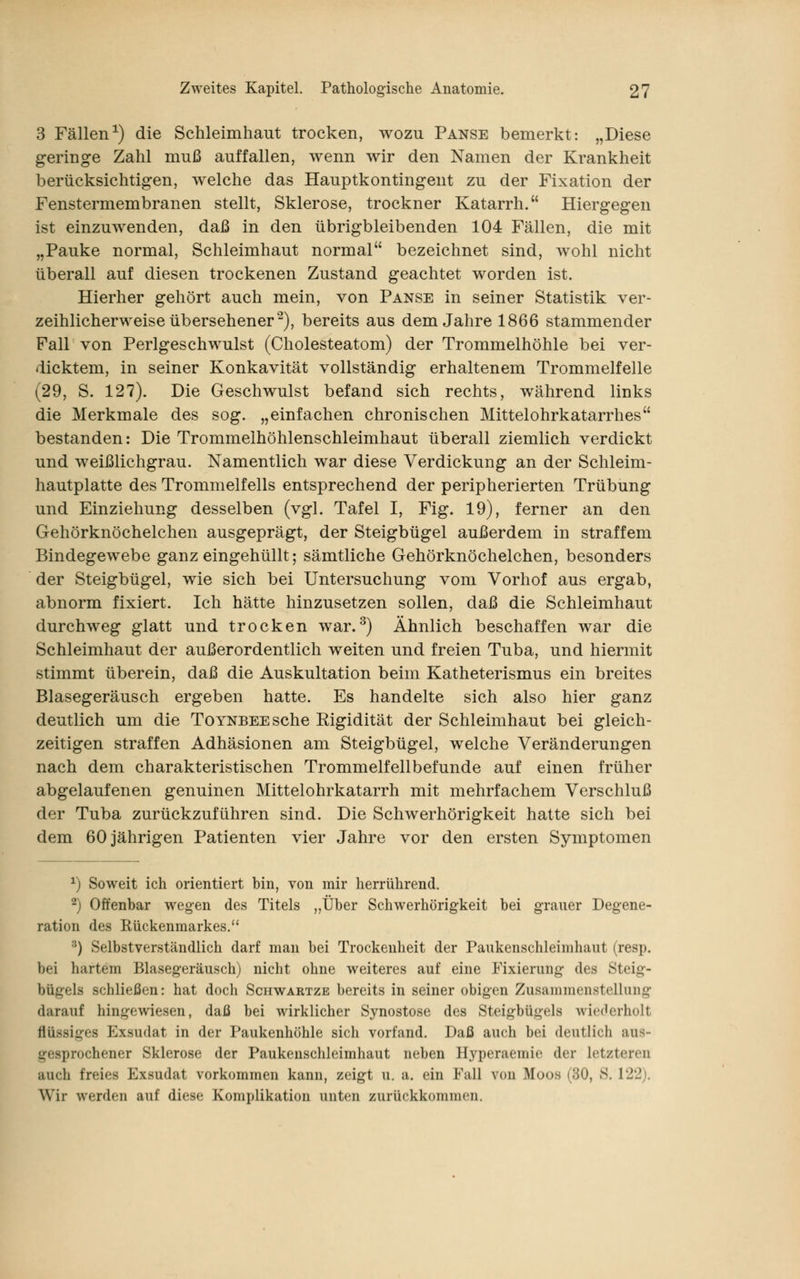 3 Fällen1) die Schleimhaut trocken, wozu Panse bemerkt: „Diese geringe Zahl muß auffallen, wenn wir den Namen der Krankheit berücksichtigen, welche das Hauptkontingent zu der Fixation der Fenstermembranen stellt, Sklerose, trockner Katarrh. Hiergegen ist einzuwenden, daß in den übrigbleibenden 104 Fällen, die mit „Pauke normal, Schleimhaut normal bezeichnet sind, wohl nicht überall auf diesen trockenen Zustand geachtet worden ist. Hierher gehört auch mein, von Panse in seiner Statistik ver- zeihlicherweise übersehener2), bereits aus dem Jahre 1866 stammender Fall von Perlgeschwulst (Cholesteatom) der Trommelhöhle bei ver- dicktem, in seiner Konkavität vollständig erhaltenem Trommelfelle (29, S. 127). Die Geschwulst befand sich rechts, während links die Merkmale des sog. „einfachen chronischen Mittelohrkatarrhes bestanden: Die Trommelhöhlenschleimhaut überall ziemlich verdickt und weißlichgrau. Namentlich war diese Verdickung an der Schleim- hautplatte des Trommelfells entsprechend der peripherierten Trübung und Einziehung desselben (vgl. Tafel I, Fig. 19), ferner an den Gehörknöchelchen ausgeprägt, der Steigbügel außerdem in straffem Bindegewebe ganz eingehüllt; sämtliche Gehörknöchelchen, besonders der Steigbügel, wie sich bei Untersuchung vom Vorhof aus ergab, abnorm fixiert. Ich hätte hinzusetzen sollen, daß die Schleimhaut durchweg glatt und trocken war.3) Ähnlich beschaffen war die Schleimhaut der außerordentlich weiten und freien Tuba, und hiermit stimmt überein, daß die Auskultation beim Katheterismus ein breites Blasegeräusch ergeben hatte. Es handelte sich also hier ganz deutlich um die TOYNBEEsche Eigidität der Schleimhaut bei gleich- zeitigen straffen Adhäsionen am Steigbügel, welche Veränderungen nach dem charakteristischen Trommelfellbefunde auf einen früher abgelaufenen genuinen Mittelohrkatarrh mit mehrfachem Verschluß der Tuba zurückzuführen sind. Die Schwerhörigkeit hatte sich bei dem 60 jährigen Patienten vier Jahre vor den ersten Symptomen x) Soweit ich orientiert bin, von mir herrührend. 2) Offenbar wegen des Titels „Über Schwerhörigkeit bei graner Degene- ration des Rückenmarkes. 3) Selbstverständlich darf man bei Trockenheit der Paukenschleimhaut (resp. bei hartem Blasegeräusch) nicht ohne weiteres auf eine Fixierung des Steig- bügels schließen: hat doch Schwartze bereits in seiner obigen Zusammenstellung darauf hingewiesen, daß bei wirklicher Synostose des Steigbügels wiederholt flüssiges Exsudat in der Paukenhöhle sich vorfand. Daß auch bei deutlich aus- gesprochener Sklerose der Paukenschleimhaut neben Hyperaemie der letzteren auch freies Exsudat vorkommen kann, zeigt u. a. ein Fall von Moos (80, 8. 122). Wir werden auf di<*s<- Komplikation unten zurückkommen.