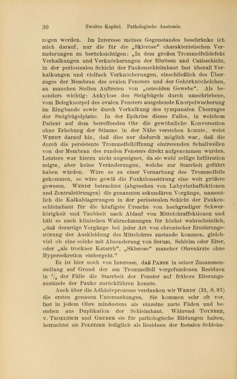 zogen werden. Im Interesse meines Gegenstandes beschränke ich mich darauf, nur die für die „Sklerose charakteristischen Ver- änderungen zu berücksichtigen: „In dem großen Trommelfelldefekt Verkalkungen und Verknöcherungen der fibrösen und Cutisschicht, in der periostealen Schicht der Paukenschleimhaut fast überall Ver- kalkungen und vielfach Verknöcherungen, einschließlich des Über- zuges der Membran des ovalen Fensters und der Gehörknöchelchen, an manchen Stellen Auftreten von „osteoiden Gewebe. Als be- sonders wichtig: Ankylose des Steigbügels durch umschriebene, vom Belegknorpel des ovalen Fensters ausgehende Knorpelwucherung im Ringbande sowie durch Verkalkung des tympanalen Überzuges der Steigbügelplatte. In der Epikrise dieses Falles, in welchem Patient auf dem betreffenden Ohr die gewöhnliche Konversation ohne Erhebung der Stimme in der Nähe verstehen konnte, weist Wendt darauf hin, daß dies nur dadurch möglich war, daß die durch die persistente Trommelfellöffnung eintretenden Schallwellen von der Membran des runden Fensters direkt aufgenommen wurden. Letztere war hierzu nicht ungeeignet, da sie wohl zellige Infiltration zeigte, aber keine Veränderungen, welche zur Starrheit geführt haben würden. Wäre es zu einer Vernarbung des Trommelfells gekommen, so wäre gewiß die Funktionsstörung eine weit größere gewesen. Wendt betrachtet (abgesehen von Labyrinthaffektionen und Zentralstörungen) die genannten sekundären Vorgänge, nament- lich die Kalkablagerungen in der periostealen Schicht der Pauken- schleimhaut für die häufigste Ursache von hochgradiger Schwer- hörigkeit und Taubheit nach Ablauf von Mittelohraffektionen und hält es nach klinischen Wahrnehmungen für höchst wahrscheinlich, „daß derartige Vorgänge bei jeder Art von chronischer Ernährungs- störung der Auskleidung des Mittelohres zustande kommen, gleich- viel ob eine solche mit Absonderung von Serum, Schleim oder Eiter, oder „als trockner Katarrh, „Sklerose mancher Ohrenärzte ohne Hypersekretion einhergeht. Es ist hier noch von Interesse, daß Panse in seiner Zusammen- stellung auf Grund der am Trommelfell vorgefundenen Residuen in x/4 der Fälle die Starrheit der Fenster auf frühere Eiterungs- zustände der Pauke zurückführen konnte. Auch über die Adhäsivprozesse verdanken wir Wendt (31, S. 97) die ersten genauen Untersuchungen. Sie kommen sehr oft vor, fast in jedem Ohre mindestens als einzelne zarte Fäden und be- stehen aus Duplikation der Schleimhaut. Während Toynbee, v. Troeltsch und Gruber sie für pathologische Bildungen halten, betrachtet sie Politzer lediglich als Residuen der foetalen Schleim-