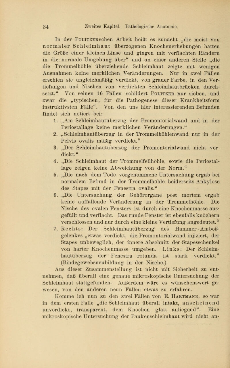 In der Politzeesehen Arbeit heißt es zunächt „die meist von normaler Schleimhaut überzogenen Knochenerhebungen hatten die Größe einer kleinen Linse und gingen mit verflachten Rändern in die normale Umgebung über und an einer anderen Stelle „die die Trommelhöhle überziehende Schleimhaut zeigte mit wenigen Ausnahmen keine merklichen Veränderungen. Nur in zwei Fällen erschien sie ungleichmäßig verdickt, von grauer Farbe, in den Ver- tiefungen und Nischen von verdickten Schleimhautbrücken durch- setzt. Von seinen 16 Fällen schildert Politzer nur sieben, und zwar die „typischen, für die Pathogenese dieser Krankheitsform instruktivsten Fälle. Von den uns hier interessierenden Befunden findet sich notiert bei: 1. „Am Schleimhautüberzug der Promontorialwand und in der Periostallage keine merklichen Veränderungen. 2. „Schleimhautüberzug in der Trommelhöhlenwand nur in der Pelvis ovalis mäßig verdickt. 3. „Der Schleimhautüberzug der Promontorialwand nicht ver- dickt. 4. „Die Schleimhaut der Trommelfellhöhle, sowie die Periostal- lage zeigen keine Abweichung von der Norm. 5. „Die nach dem Tode vorgenommene Untersuchung ergab bei normalem Befund in der Trommelhöhle beiderseits Ankylose des Stapes mit der Fenestra ovalis. 6. „Die Untersuchung der Gehörorgane post mortem ergab keine auffallende Veränderung in der Trommelhöhle. Die Nische des ovalen Fensters ist durch eine Knochenmasse aus- gefüllt und verflacht. Das runde Fenster ist ebenfalls knöchern verschlossen und nur durch eine kleine Vertiefung angedeutet. 7. Rechts: Der Schleimhautüberzug des Hammer-Amboß- gelenkes „etwas verdickt, die Promontorialwand injiziert, der Stapes unbeweglich, der innere Abschnitt der Stapesschenkel von harter Knochenmasse umgeben. Links: Der Schleim- hautüberzug der Fenestra rotunda ist stark verdickt. (Bindegewebsneubildung in der Nische.) Aus dieser Zusammenstellung ist nicht mit Sicherheit zu ent- nehmen, daß überall eine genaue mikroskopische Untersuchung der Schleimhaut stattgefunden. Außerdem wäre es wünschenswert ge- wesen, von den anderen neun Fällen etwas zu erfahren. Komme ich nun zu den zwei Fällen von E. Hartmann, so war in dem ersten Falle „die Schleimhaut überall intakt, anscheinend unverdickt, transparent, dem Knochen glatt anliegend. Eine mikroskopische Untersuchung der Paukenschleimhaut wird nicht an-