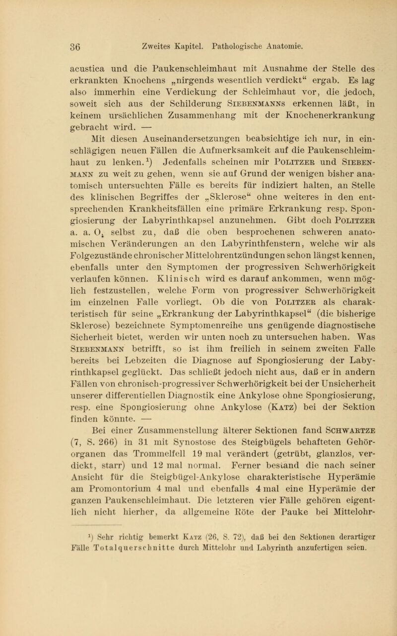 acustica und die Paukenschleimhaut mit Ausnahme der Stelle des erkrankten Knochens „nirgends wesentlich verdickt ergab. Es lag also immerhin eine Verdickung der Schleimhaut vor, die jedoch, soweit sich aus der Schilderung Siebenmanns erkennen läßt, in keinem ursächlichen Zusammenhang mit der Knochenerkrankung gebracht Avird. — Mit diesen Auseinandersetzungen beabsichtige ich nur, in ein- schlägigen neuen Fällen die Aufmerksamkeit auf die Paukenschleim- haut zu lenken.1) Jedenfalls scheinen mir Politzeb und Sieben- mann zu weit zu gehen, wenn sie auf Grund der wenigen bisher ana- tomisch untersuchten Fälle es bereits für indiziert halten, an Stelle des klinischen Begriffes der „Sklerose ohne weiteres in den ent- sprechenden Krankheitsfällen eine primäre Erkrankung resp. Spon- giosierung der Labyrinthkapsel anzunehmen. Gibt doch Politzeb a. a. 0. selbst zu, daß die oben besprochenen schweren anato- mischen Veränderungen an den Labyrinthfenstern, welche wir als Folgezustände chronischer Mittelohrentzündungen schon längst kennen, ebenfalls unter den Symptomen der progressiven Schwerhörigkeit verlaufen können. Klinisch wird es darauf ankommen, wenn mög- lich festzustellen, welche Form von progressiver Schwerhörigkeit im einzelnen Falle vorliegt. Ob die von Politzeb als charak- teristisch für seine „Erkrankung der Labyrinthkapsel (die bisherige Sklerose) bezeichnete Symptomenreihe uns genügende diagnostische Sicherheit bietet, werden wir unten noch zu untersuchen haben. Was Siebenmann betrifft, so ist ihm freilich in seinem zweiten Falle bereits bei Lebzeiten die Diagnose auf Spongiosierung der Laby- rinthkapsel geglückt. Das schließt jedoch nicht aus, daß er in andern Fällen von chronisch-progressiver Schwerhörigkeit bei der Unsicherheit unserer differentiellen Diagnostik eine Ankylose ohne Spongiosierung, resp. eine Spongiosierung ohne Ankylose (Katz) bei der Sektion finden könnte. — Bei einer Zusammenstellung älterer Sektionen fand Schwabtze (7, S. 266) in 31 mit Synostose des Steigbügels behafteten Gehör- organen das Trommelfell 19 mal verändert (getrübt, glanzlos, ver- dickt, starr) und 12 mal normal. Ferner bestand die nach seiner Ansicht für die Steigbügel-Ankylose charakteristische Hyperämie am Promontorium 4 mal und ebenfalls 4 mal eine Hyperämie der ganzen Paukenschleimhaut. Die letzteren vier Fälle gehören eigent- lich nicht hierher, da allgemeine Kote der Pauke bei Mittelohr- \j Sehr richtig bemerkt Katz (26, S. 72), daß bei den Sektionen derartiger Fälle Total Querschnitte durch Mittelohr und Labyrinth anzufertigen seien.