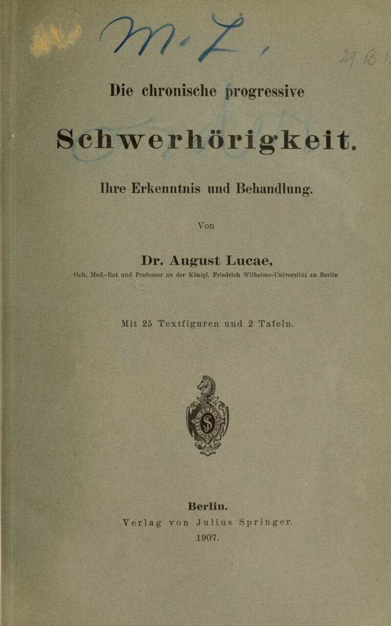 OD-/ / Die chronische progressive Schwerhörigkeit. Ihre Erkenntnis und Behandlung. Von Dr, August Lucae, Geh. Med.-Rat und Professor an der Königl. Friedrich Wilhelms-Uuiversitat zu Berlin Mit 25 Textfiguren und 2 Tafeln. Berlin. Verlag von Julius Springer. 1907.
