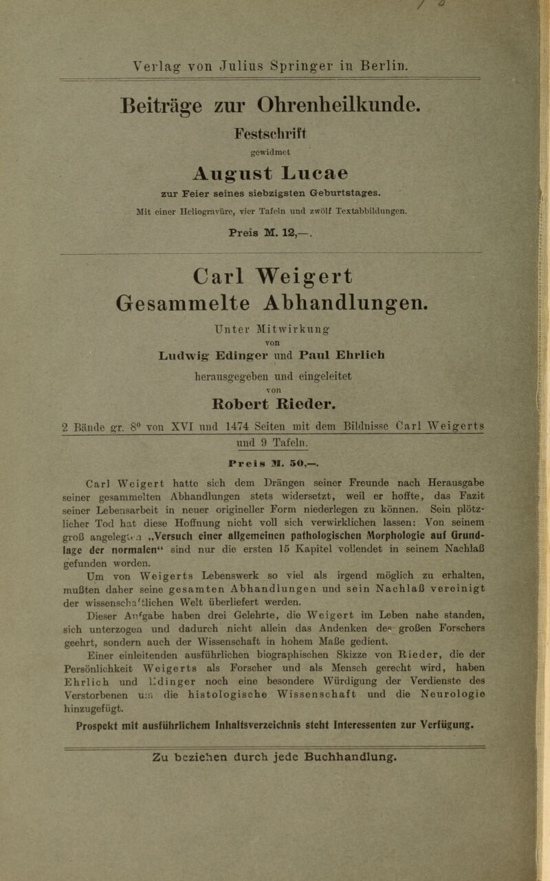Verlag von Julius Springer in Berlin. Beiträge zur Ohrenheilkunde. Festschrift gewidmet August Lucae zur Feier seines siebzigsten Geburtstages. Mit einer Heliogravüre, vier Tafeln und zwölf Textabbildungen. Preis M. 12,—. Carl Weigert Gesammelte Abhandlungen. Unter Mitwirkung von Ludwig' Edinger und Paul Ehrlich herausgegeben und eingeleitet von Robert Rieder. 2 Bände gr. 8° von XVI und 1474 Seiten mit dem Bildnisse Carl Weigerts und 9 Tafeln. Preis M. SO,—. Carl Weigert hatte sich dein Drängen seiner Freunde nach Herausgabe seiner gesammelten Abhandlungen stets widersetzt, weil er hoffte, das Fazit seiner Lebensarbeit in neuer origineller Form niederlegen zu können. Sein plötz- licher Tod hat diese Hoffnung nicht voll sich verwirklichen lassen: Von seinem groß angelegen „Versuch einer allgemeinen pathologischen Morphologie auf Grund- lage der normalen sind nur die ersten 15 Kapitel vollendet in seinem Nachlaß gefunden worden. Um von Weigerts Lebenswerk so viel als irgend möglich zu erhalten, mußten daher seine gesamten Abhandlungen und sein Nachlaß vereinigt der wissenscha Glichen Welt überliefert werden. Dieser Aufgabe haben drei Gelehrte, die Weigert im Leben nahe standen, sich unterzogen und dadurch nicht allein das Andenken des großen Forschers geehrt, sondern auch der Wissenschaft in hohem Maße gedient. Einer einleitenden ausführlichen biographischen Skizze von Rieder, die der Persönlichkeit Weigerts als Forscher und als Mensch gerecht wird, haben Ehrlich und Edinger noch eine besondere Würdigung der Verdienste des Verstorbenen um die histologische Wissenschaft und die Neurologie hinzugefügt. Prospekt mit ausführlichem Inhaltsverzeichnis steht Interessenten zur Verfügung. Zu beziehen durch jede Buchhandlung.