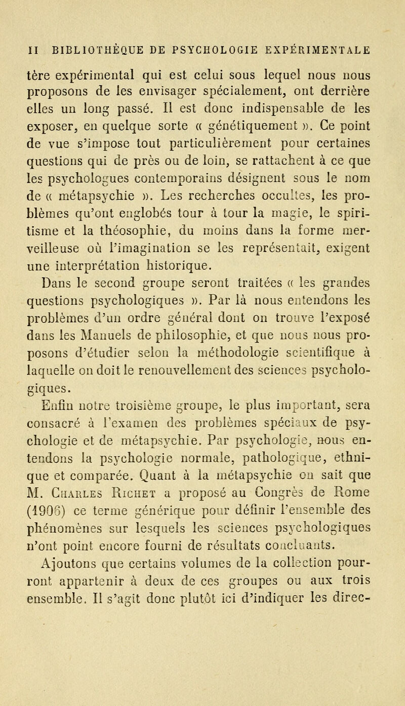 tère expérimental qui est celui sous lequel nous nous proposons de les envisager spécialement, ont derrière elles un long passé. Il est donc indispensable de les exposer, en quelque sorte « génétiquement ». Ce point de vue s'impose tout particulièrement pour certaines questions qui de près ou de loin, se rattachent à ce que les psychologues contemporains désignent sous le nom de (( métapsychie )). Les recherches occultes, les pro- blèmes qu'ont englobés tour à tour la magie, le spiri- tisme et la théosophie, du moins dans la forme mer- veilleuse où l'imagination se les représentait, exigent une interprétation historique. Dans le second groupe seront traitées (( les grandes questions psychologiques ». Par là nous entendons les problèmes d'un ordre général dont on trouve l'exposé dans les Manuels de philosophie, et que nous nous pro- posons d'étudier selon la méthodologie scientifique à laquelle on doit le renouvellement des sciences psycholo- giques. Enfin notre troisième groupe, le plus important, sera consacré à l'examen des problèmes spéciaux de psy- chologie et de métapsychie. Par psychologie, nous en- tendons la psychologie normale, pathologique, ethni- que et comparée. Quant à la métapsychie ou sait que M. Charles Richet a proposé au Congrès de Rome (1906) ce terme générique pour définir l'ensemble des phénomènes sur lesquels les sciences psychologiques n'ont point encore fourni de résultats concluants. Ajoutons que certains volumes de la collection pour- ront appartenir à deux de ces groupes ou aux trois ensemble. Il s'agit donc plutôt ici d'indiquer les direc-