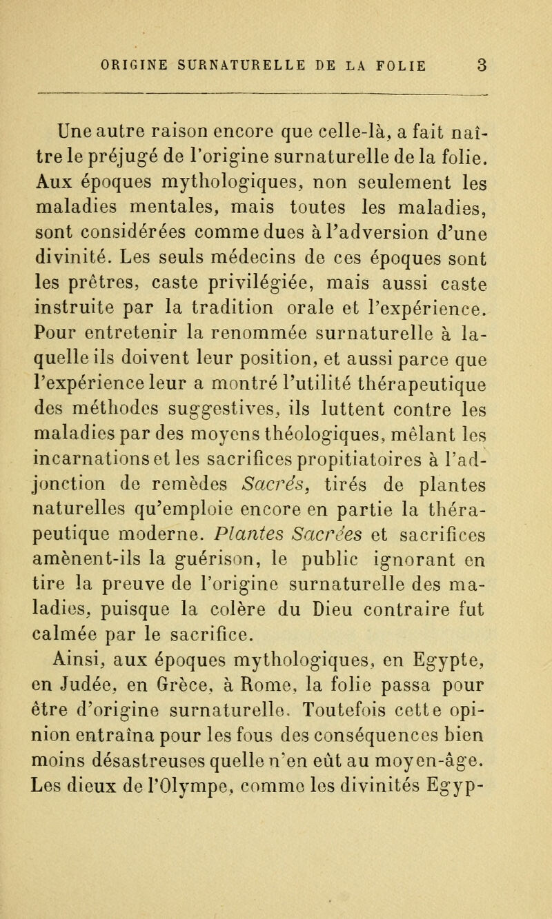 Une autre raison encore que celle-là, a fait naî- tre le préjugé de l'origine surnaturelle de la folie. Aux époques mythologiques, non seulement les maladies mentales, mais toutes les maladies, sont considérées comme dues àPadversion d'une divinité. Les seuls médecins de ces époques sont les prêtres, caste privilégiée, mais aussi caste instruite par la tradition orale et l'expérience. Pour entretenir la renommée surnaturelle à la- quelle ils doivent leur position, et aussi parce que l'expérience leur a montré l'utilité thérapeutique des méthodes suggestives, ils luttent contre les maladies par des moyens théologiques, mêlant les incarnations et les sacrifices propitiatoires à l'ad- jonction de remèdes Sacrés, tirés de plantes naturelles qu'emploie encore en partie la théra- peutique moderne. Plantes Sacrées et sacrifices amènent-ils la guérison, le public ignorant en tire la preuve de l'origine surnaturelle des ma- ladies, puisque la colère du Dieu contraire fut calmée par le sacrifice. Ainsi, aux époques mythologiques, en Egypte, en Judée, en Grèce, à Rome, la folie passa pour être d'origine surnaturelle. Toutefois cette opi- nion entraîna pour les fous des conséquences bien moins désastreuses quelle n'en eût au moyen-âge. Les dieux de l'Olympe, comme les divinités Egyp-