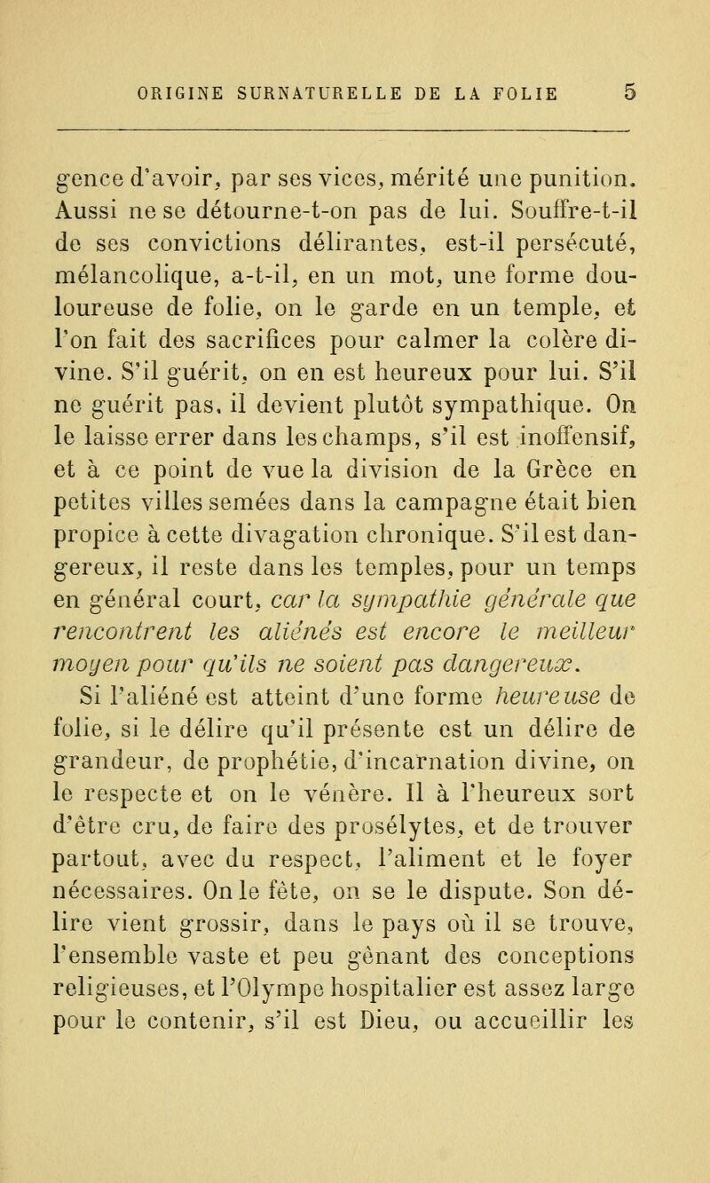 gence d'avoir, par ses vices, mérité une punition. Aussi ne se détourne-t-on pas de lui. Souffre-t-il de ses convictions délirantes, est-il persécuté, mélancolique, a-t-il, en un mot, une forme dou- loureuse de folie, on le garde en un temple, et l'on fait des sacrifices pour calmer la colère di- vine. S'il guérit, on en est heureux pour lui. S'il ne guérit pas, il devient plutôt sympathique. On le laisse errer dans les champs, s'il est .inoffensif, et à ce point de vue la division de la Grèce en petites villes semées dans la campagne était bien propice à cette divagation chronique. S'il est dan- gereux, il reste dans les temples, pour un temps en général court, car la sympathie générale que rencontrent les aliénés est encore le meilleur moyen pour qu'ils ne soient pas dangereux. Si l'aliéné est atteint d'une forme heureuse de folie, si le délire qu'il présente est un délire de grandeur, de prophétie, d'incarnation divine, on le respecte et on le vénère. Il à l'heureux sort d'être cru, de faire des prosélytes, et de trouver partout, avec du respect, l'aliment et le foyer nécessaires. On le fête, on se le dispute. Son dé- lire vient grossir, dans le pays où il se trouve, l'ensemble vaste et peu gênant des conceptions religieuses, et l'Olympe hospitalier est assez large pour le contenir, s'il est Dieu, ou accueillir les