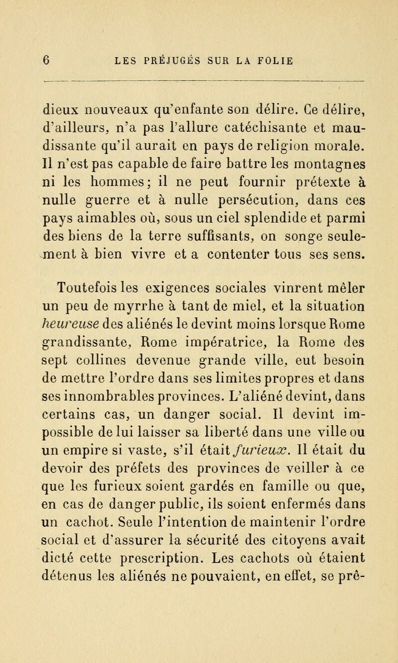 dieux nouveaux qu'enfante son délire. Ce délire, d'ailleurs, n'a pas l'allure catéchisante et mau- dissante qu'il aurait en pays de religion morale. Il n'est pas capable de faire battre les montagnes ni les hommes; il ne peut fournir prétexte à nulle guerre et à nulle persécution, dans ces pays aimables où, sous un ciel splendide et parmi des biens de la terre suffisants, on songe seule- jnent à bien vivre et a contenter tous ses sens. Toutefois les exigences sociales vinrent mêler un peu de myrrhe à tant de miel, et la situation heureuse des aliénés le devint moins lorsque Rome grandissante, Rome impératrice, la Rome des sept collines devenue grande ville, eut besoin de mettre l'ordre dans ses limites propres et dans ses innombrables provinces. L'aliéné devint, dans certains cas, un danger social. Il devint im- possible de lui laisser sa liberté dans une ville ou un empire si vaste, s'il éiB.\i fwHeux, Il était du devoir des préfets des provinces de veiller à ce que les furieux soient gardés en famille ou que, en cas de danger public, ils soient enfermés dans un cachot. Seule l'intention de maintenir l'ordre social et d'assurer la sécurité des citoyens avait dicté cette prescription. Les cachots où étaient détenus les aliénés ne pouvaient, en effet, se prê-