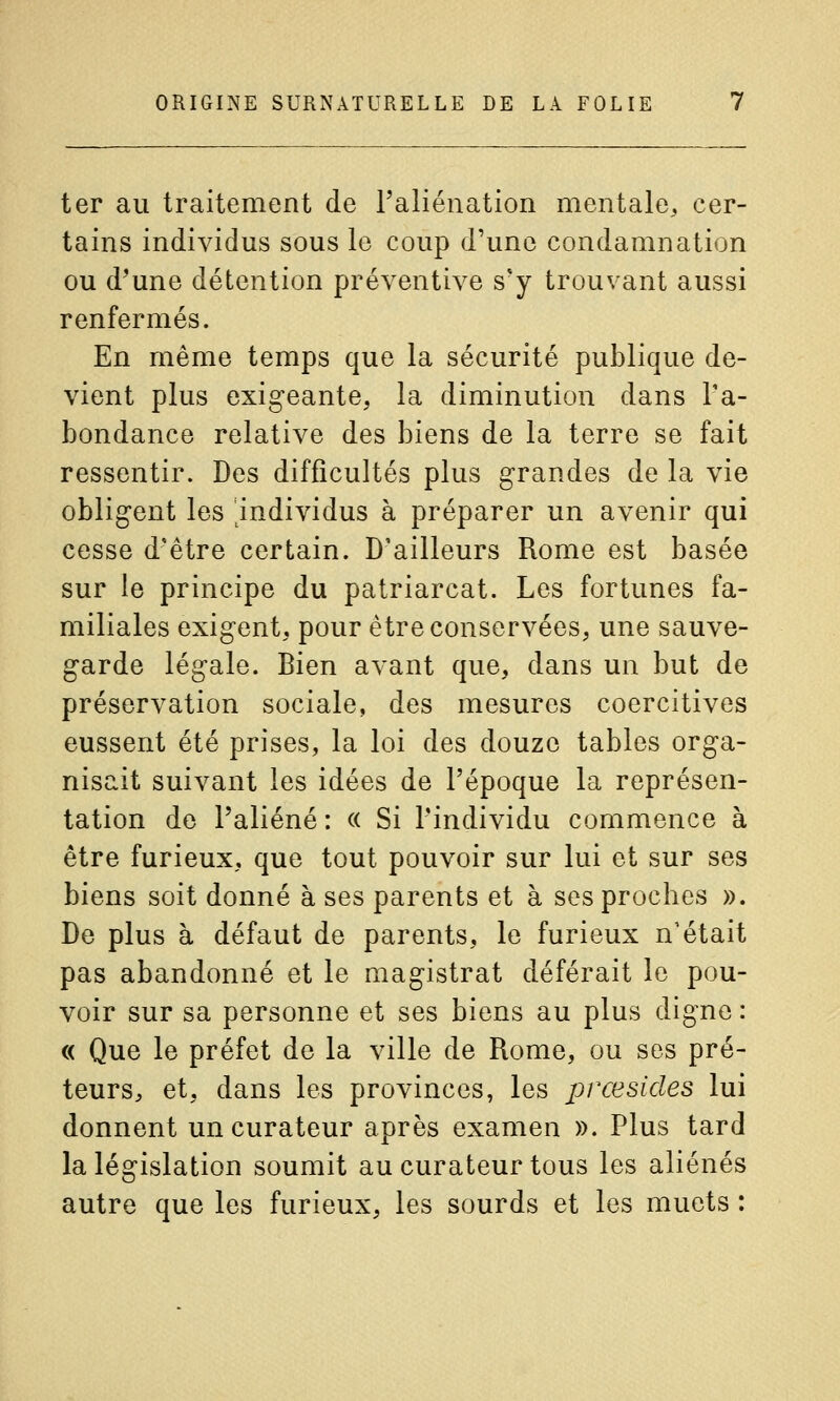 ter au traitement de l'aliénation mentale, cer- tains individus sous le coup d'une condamnation ou d^une détention préventive s'y trouvant aussi renfermés. En même temps que la sécurité publique de- vient plus exigeante, la diminution dans l'a- bondance relative des biens de la terre se fait ressentir. Des difficultés plus grandes de la vie obligent les ^individus à préparer un avenir qui cesse d'être certain. D'ailleurs Rome est basée sur le principe du patriarcat. Les fortunes fa- miliales exigent, pour être conservées, une sauve- garde légale. Bien avant que, dans un but de préservation sociale, des mesures coercitives eussent été prises, la loi des douze tables orga- nisait suivant les idées de l'époque la représen- tation de l'aliéné: « Si l'individu commence à être furieux, que tout pouvoir sur lui et sur ses biens soit donné à ses parents et à ses proches ». De plus à défaut de parents, le furieux n'était pas abandonné et le magistrat déférait le pou- voir sur sa personne et ses biens au plus digne : « Que le préfet de la ville de Rome, ou ses pré- teurs, et, dans les provinces, les prœsides lui donnent un curateur après examen ». Plus tard la législation soumit au curateur tous les aliénés autre que les furieux, les sourds et les muets :