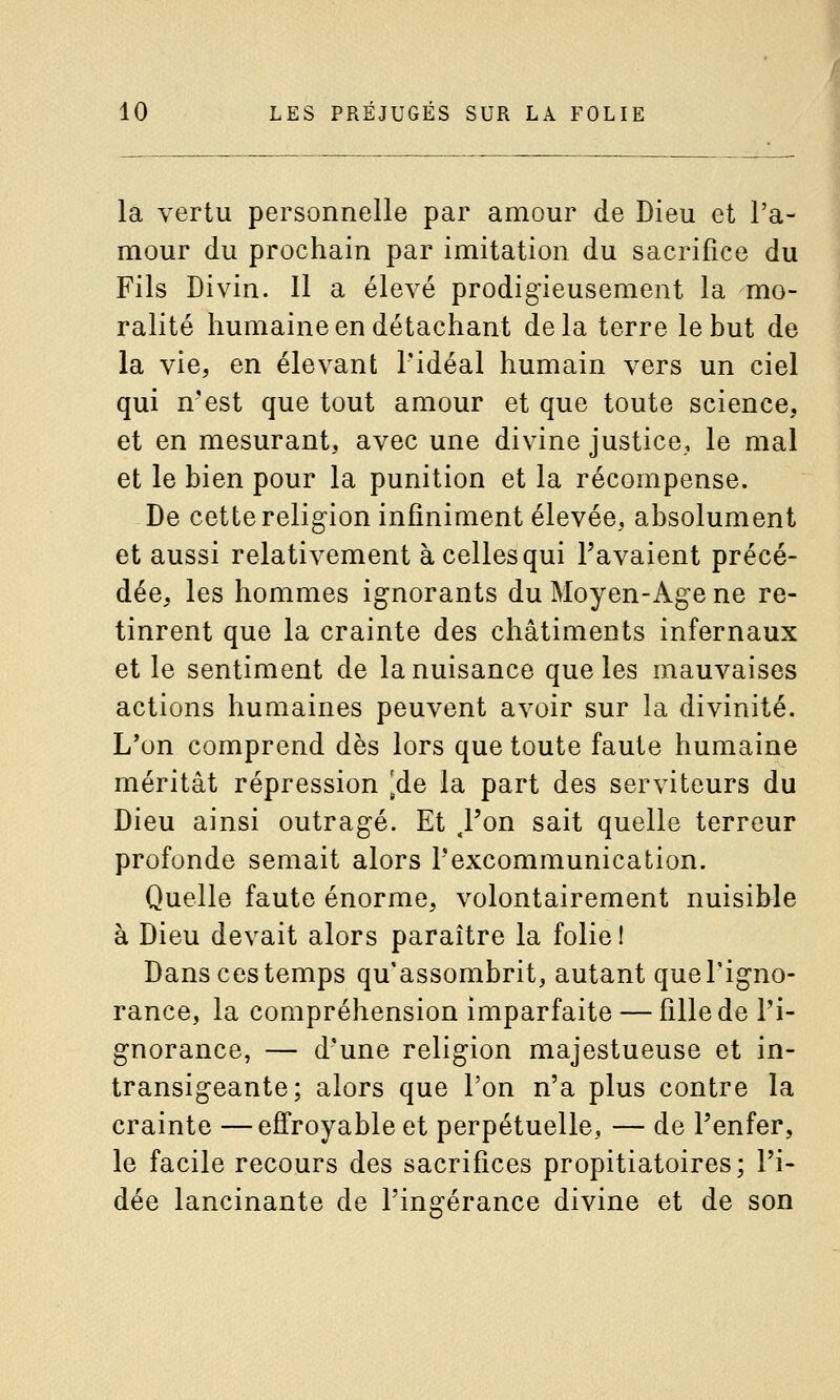 la vertu personnelle par amour de Dieu et l'a- mour du prochain par imitation du sacrifice du Fils Divin. Il a élevé prodigieusement la mo- ralité humaine en détachant delà terre le but de la vie, en élevant l'idéal humain vers un ciel qui n'est que tout amour et que toute science, et en mesurant, avec une divine justice, le mal et le bien pour la punition et la récompense. De cette religion infiniment élevée, absolument et aussi relativement à celles qui l'avaient précé- dée, les hommes ignorants du Moyen-Age ne re- tinrent que la crainte des châtiments infernaux et le sentiment de la nuisance que les mauvaises actions humaines peuvent avoir sur la divinité. L*on comprend dès lors que toute faute humaine méritât répression [de la part des serviteurs du Dieu ainsi outragé. Et .l'on sait quelle terreur profonde semait alors l'excommunication. Quelle faute énorme, volontairement nuisible à Dieu devait alors paraître la folie! Dans ces temps qu'assombrit, autant que l'igno- rance, la compréhension imparfaite — fille de Pi- gnorance, — d'une religion majestueuse et in- transigeante; alors que l'on n'a plus contre la crainte —effroyable et perpétuelle, — de Penfer, le facile recours des sacrifices propitiatoires; l'i- dée lancinante de l'ingérance divine et de son