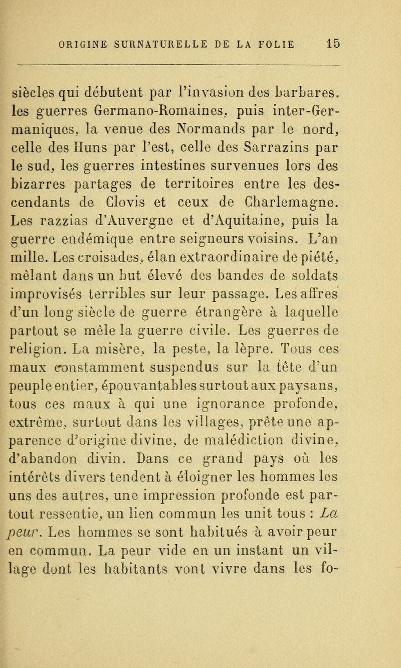 siècles qui débutent par l'invasion des barbares, les guerres Germano-Romaines, puis inter-Ger- maniques, la venue des Normands par le nord, celle des Huns par l'est, celle des Sarrazins par le sud, les guerres intestines survenues lors des bizarres partages de territoires entre les des- cendants de Clovis et ceux de Charlemagne. Les razzias d'Auvergne et d'Aquitaine, puis la guerre endémique entre seigneurs voisins. L'an mille. Les croisades, élan extraordinaire de piété, mêlant dans un but élevé des bandes de soldats improvisés terribles sur leur passage. Les affres d'un long siècle de guerre étrangère à laquelle partout se mêle la guerre civile. Les guerres de religion. La misère, la peste, la lèpre. Tous ces maux constamment suspendus sur la tête d'un peuple entier, épouvantables surtout aux paysans, tous ces maux à qui une ignorance profonde, extrême, surtout dans les villages, prête une ap- parence d'origine divine, de malédiction divine, d'abandon divin. Dans ce grand pays où les intérêts divers tendent à éloigner les hommes les uns des autres, une impression profonde est par- tout ressentie, un lien commun les unit tous : La peur. Les hommes se sont habitués à avoir peur en commun. La peur vide en un instant un vil- lage dont les habitants vont vivre dans les fo-