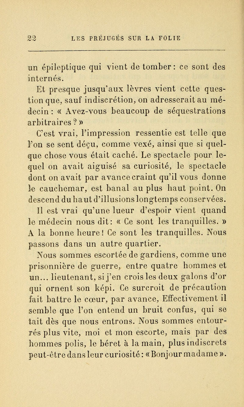 un épileptique qui vient de tomber : ce sont des internés. Et presque jusqu'aux lèvres vient cette ques- tion que, sauf indiscrétion, on adresserait au mé- decin : « Avez-vous beaucoup de séquestrations arbitraires ? » C'est vrai, l'impression ressentie est telle que l'on se sent déçu, comme vexé, ainsi que si quel- que chose vous était caché. Le spectacle pour le- quel on avait aiguisé sa curiosité, le spectacle dont on avait par avance craint qu'il vous donne îe cauchemar, est banal au plus haut point. On descend du haut d'illusions longtemps conservées. Il est vrai qu'une lueur d'espoir vient quand le médecin nous dit: « Ce sont les tranquilles. » A la bonne heure! Ce sont les tranquilles. Nous passons dans un autre quartier. Nous sommes escortée de gardiens, comme une prisonnière de guerre, entre quatre hommes et un... lieutenant, si j'en crois les deux galons d'or qui ornent son képi. Ce surcroit de précaution fait battre le cœur, par avance, Effectivement il semble que l'on entend un bruit confus, qui se tait dès que nous entrons. Nous sommes entour- rés plus vite, moi et mon escorte, mais par des hommes polis, le béret à la main, plus indiscrets peut-être dans leur curiosité : « Bonjour madame ».