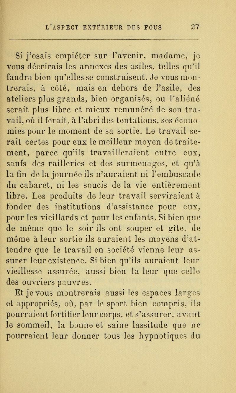 Si j'osais empiéter sur l'avenir, madame, je vous décrirais les annexes des asiles, telles qu'il faudra bien qu'elles se construisent. Je vous mon- trerais, à côté, mais en dehors de l'asile, des ateliers plus grands, bien organisés, ou l'aliéné serait plus libre et mieux rémunéré de son tra- vail, où il ferait, à l'abri des tentations, ses écono- mies pour le moment de sa sortie. Le travail se- rait certes pour eux le meilleur moyen de traite- ment, parce qu'ils travailleraient entre eux, saufs des railleries et des surmenages, et qu'à la fin de la journée ils n'auraient ni l'embuscade du cabaret, ni les soucis de la vie entièrement libre. Les produits de leur travail serviraient à fonder des institutions d'assistance pour eux, pour les vieillards et pour les enfants. Si bien que de même que le soir ils ont souper et gîte, de même à leur sortie ils auraient les moyens d'at- tendre que le travail en société vienne leur as- surer leur existence. Si bien qu'ils auraient leur vieillesse assurée, aussi bien la leur que celle des ouvriers pauvres. Et je vous montrerais aussi les espaces larges et appropriés, où, par le sport bien compris, ils pourraient fortifier leur corps, et s'assurer, avant le sommeil, la bonne et saine lassitude que ne pourraient leur donner tous les hypnotiques du