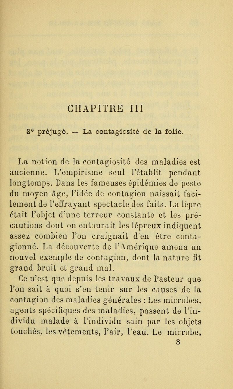 CHAPITRE III 3® préjug^é. — La contag-icsité de la folie. La notion de la contag-iosité des maladies est ancienne. L'empirisme seul l'établit pendant longtemps. Dans les fameuses épidémies de peste du moyen-âge, l'idée de contagion naissait faci- lement de l'effrayant spectacle des faits. La lèpre était l'objet d'une terreur constante et les pré- cautions dont on entourait les lépreux indiquent assez combien l'on craignait d'en être conta- gionné. La découverte de l'Amérique amena un nouvel exemple de contagion, dont la nature fit grand bruit et grand mal. Ce n'est que depuis les travaux de Pasteur que l'on sait à quoi s'en tenir sur les causes de la contagion des maladies générales : Les microbes, agents spécifiques des maladies, passent de l'in- dividu malade à l'individu sain par les objets touchés, les vêtements, l'air, l'eau. Le microbe, 3