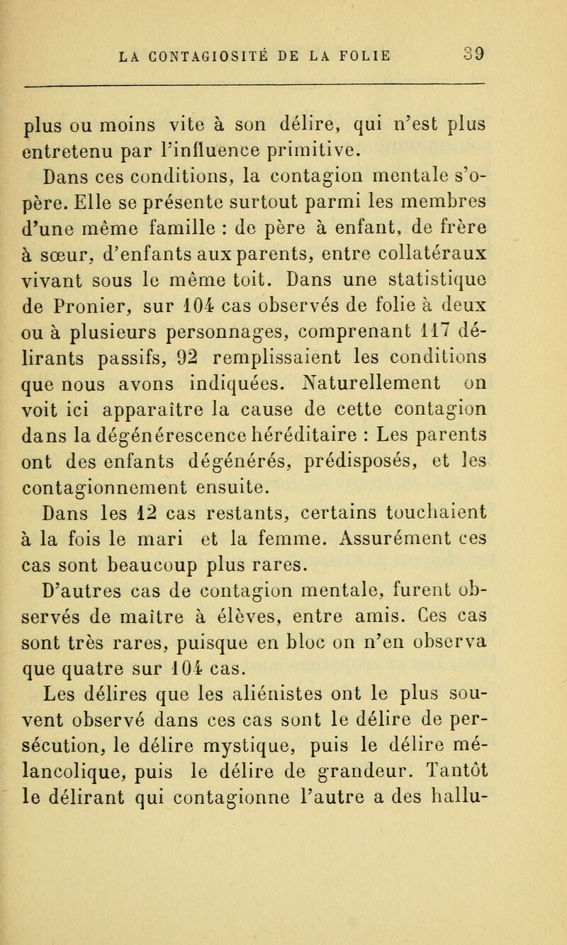 plus OU moins vite à son délire, qui n'est plus entretenu par l'influence primitive. Dans ces conditions, la contagion mentale s'o- père. Elle se présente surtout parmi les membres d'une même famille : de père à enfant, de frère à sœur, d'enfants aux parents, entre collatéraux vivant sous le même toit. Dans une statistique de Pronier, sur 104 cas observés de folie à deux ou à plusieurs personnages, comprenant 117 dé- lirants passifs, 92 remplissaient les conditions que nous avons indiquées. Naturellement on voit ici apparaître la cause de cette contagion dans la dégénérescence héréditaire : Les parents ont des enfants dégénérés, prédisposés, et les contagionnement ensuite. Dans les 12 cas restants, certains touchaient à la fois le mari et la femme. Assurément ces cas sont beaucoup plus rares. D'autres cas de contagion mentale, furent ob- servés de maître à élèves, entre amis. Ces cas sont très rares, puisque en bloc on n'en observa que quatre sur 104 cas. Les délires que les aliénistes ont le plus sou- vent observé dans ces cas sont le délire de per- sécution, le délire mystique, puis le délire mé- lancolique, puis le délire de grandeur. Tantôt le délirant qui contagionne l'autre a des hallu-