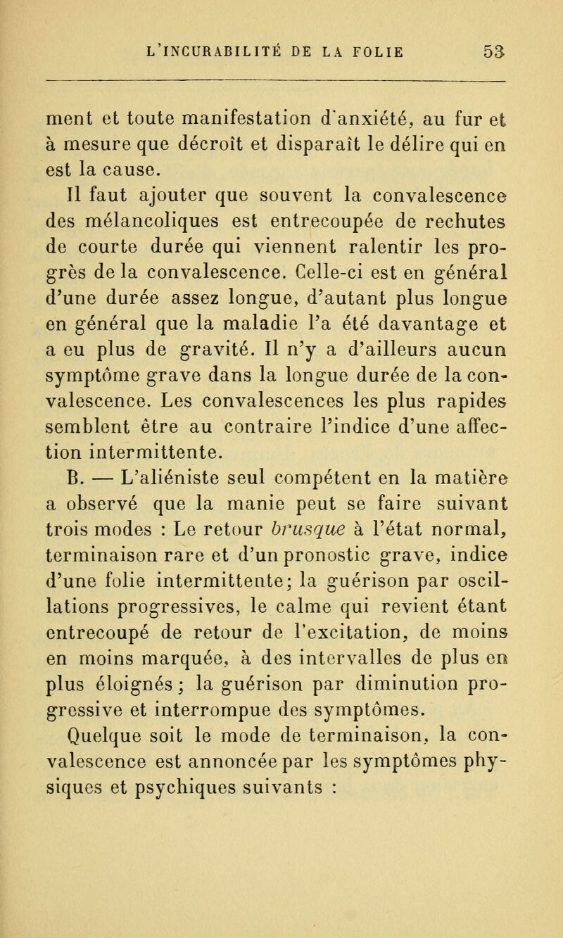 ment et toute manifestation d'anxiété, au fur et à mesure que décroît et disparaît le délire qui en est la cause. Il faut ajouter que souvent la convalescence des mélancoliques est entrecoupée de rechutes de courte durée qui viennent ralentir les pro- grès de la convalescence. Celle-ci est en général d'une durée assez longue, d'autant plus longue en général que la maladie l'a été davantage et a eu plus de gravité. Il n'y a d'ailleurs aucun symptôme grave dans la longue durée de la con- valescence. Les convalescences les plus rapides semblent être au contraire l'indice d'une affec- tion intermittente. B. — L'aliéniste seul compétent en la matière a observé que la manie peut se faire suivant trois modes : Le retour brusque à l'état normal, terminaison rare et d'un pronostic grave, indice d'une folie intermittente; la guérison par oscil- lations progressives, le calme qui revient étant entrecoupé de retour de l'excitation, de moins en moins marquée, à des intervalles de plus en plus éloignés ; la guérison par diminution pro- gressive et interrompue des symptômes. Quelque soit le mode de terminaison, la con- valescence est annoncée par les symptômes phy- siques et psychiques suivants :