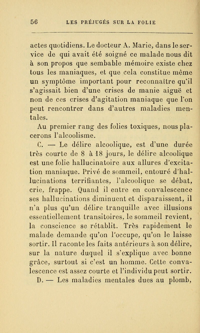 actes quotidiens. Le docteur A. Marie, dans le ser- vice de qui avait été soigné ce malade nous dit à son propos que sembable mémoire existe chez tous les maniaques, et que cela constitue même un symptôme important pour reconnaître qu'il s'agissait bien d'une crises de manie aiguë et non de ces crises d'agitation maniaque que l'on peut rencontrer dans d'autres maladies men- tales. Au premier rang des folies toxiques, nous pla- cerons l'alcoolisme. C. — Le délire alcoolique, est d'une durée très courte de 8 à 18 jours, le délire alcoolique est une folie hallucinatoire aux allures d'excita- tion maniaque. Privé de sommeil, entouré d'hal- lucinations terrifiantes, l'alcoolique se débat, crie, frappe. Quand il entre en convalescence ses hallucinations diminuent et disparaissent, il n'a plus qu'un délire tranquille avec illusions essentiellement transitoires, le sommeil revient, la conscience se rétablit. Très rapidement le malade demande qu'on Toccupe, qu'on le laisse sortir. Il raconte les faits antérieurs à son délire, sur la nature duquel il s'explique avec bonne grâce, surtout si c'est un homme. Cette conva- lescence est assez courte et l'individu peut sortir. D. — Les maladies mentales dues au plomb,