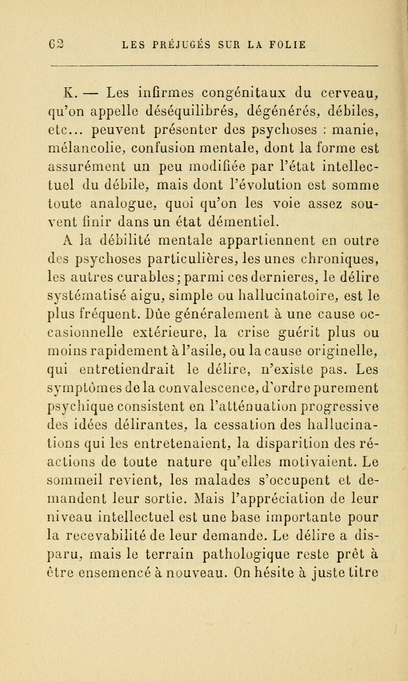 K. — Les infirmes congénitaux du cerveau, qu'on appelle déséquilibrés, dégénérés, débiles, etc. peuvent présenter des psychoses : manie, mélancolie, confusion mentale, dont la forme est assurément un peu modifiée par l'état intellec- tuel du débile, mais dont l'évolution est somme toute analogue, quoi qu'on les voie assez sou- vent finir dans un état démentiel. A la débilité mentale appartiennent en outre des psychoses particulières, les unes chroniques, les autres curables; parmi ces dernières, le délire systématisé aigu, simple ou hallucinatoire, est le plus fréquent. Due généralement à une cause oc- casionnelle extérieure, la crise guérit plus ou moins rapidement à l'asile, ou la cause originelle, qui entretiendrait le délire, n'existe pas. Les symptômes de la convalescence, d'ordre purement psychique consistent en l'atténuation progressive des idées délirantes, la cessation des hallucina- tions qui les entretenaient, la disparition des ré- actions de toute nature qu'elles motivaient. Le sommeil revient, les malades s'occupent et de- mandent leur sortie. Mais l'appréciation de leur niveau intellectuel est une base iniportante pour la recevabilité de leur demande. Le délire a dis- paru, mais le terrain pathologique reste prêt à être ensemencé à nouveau. On hésite à juste titre