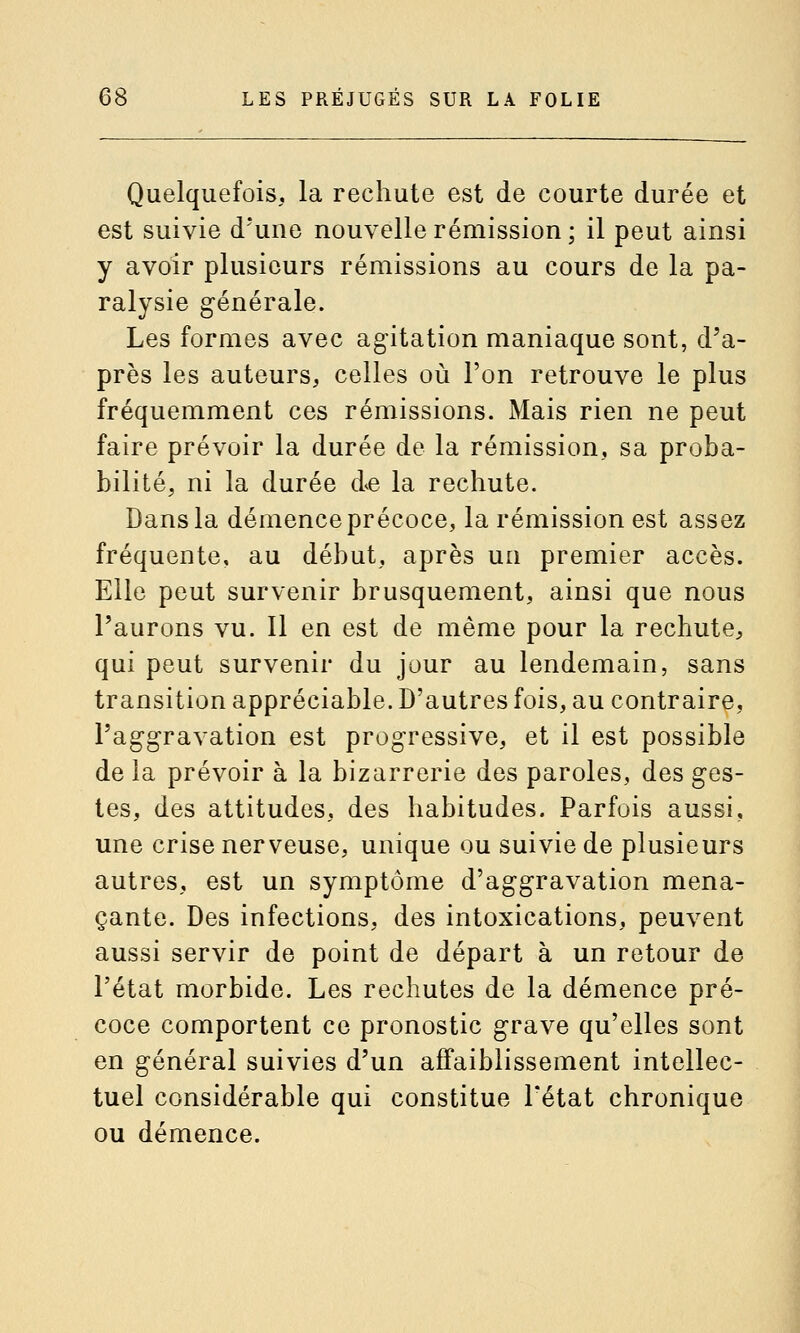 Quelquefois, la rechute est de courte durée et est suivie d'une nouvelle rémission ; il peut ainsi y avoir plusieurs rémissions au cours de la pa- ralysie générale. Les formes avec agitation maniaque sont, d'a- près les auteurs, celles où l'on retrouve le plus fréquemment ces rémissions. Mais rien ne peut faire prévoir la durée de la rémission, sa proba- bilité, ni la durée de la rechute. Dans la démence précoce, la rémission est assez fréquente, au début, après un premier accès. Elle peut survenir brusquement, ainsi que nous l'aurons vu. Il en est de même pour la rechute, qui peut survenir du jour au lendemain, sans transition appréciable. D'autres fois, au contraire, l'aggravation est progressive, et il est possible de la prévoir à la bizarrerie des paroles, des ges- tes, des attitudes, des habitudes. Parfois aussi, une crise nerveuse, unique ou suivie de plusieurs autres, est un symptôme d'aggravation mena- çante. Des infections, des intoxications, peuvent aussi servir de point de départ à un retour de l'état morbide. Les rechutes de la démence pré- coce comportent ce pronostic grave qu'elles sont en général suivies d'un affaiblissement intellec- tuel considérable qui constitue l'état chronique ou démence.