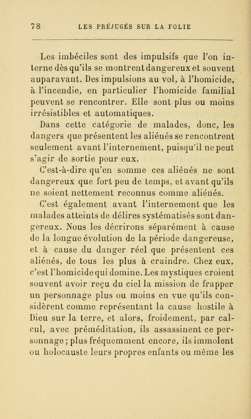 Les imbéciles sont des impulsifs que l'on in- terne dès qu'ils se montrent dangereux et souvent auparavant. Des impulsions au vol, à l'homicide, à l'incendie, en particulier l'homicide familial peuvent se rencontrer. Elle sont plus ou moins irrésistibles et automatiques. Dans cette catégorie de malades, donc, les dangers que présentent les aliénés se rencontrent seulement avant l'internement, puisqu'il ne peut s'agir de sortie pour eux. C'est-à-dire qu'en somme ces aliénés ne sont dangereux que fort peu de temps, et avant qu'ils ne soient nettement reconnus comme aliénés. C'est également avant l'internement que les malades atteints de délires systématisés sont dan- gereux. Nous les décrirons séparément à cause de la longue évolution de la période dangereuse, et à cause du danger réel que présentent ces aliénés, de tous les plus à craindre. Chez eux, c'est l'homicide qui domine. Les mystiques croient souvent avoir reçu du ciel la mission de frapper un personnage plus ou moins en vue qu'ils con- sidèrent comme représentant la cause hostile à Dieu sur la terre, et alors, froidement, par cal- cul, avec préméditation, ils assassinent ce per- sonnage; plus fréquemment encore, ils immolent ou holocauste leurs propres enfants ou même les