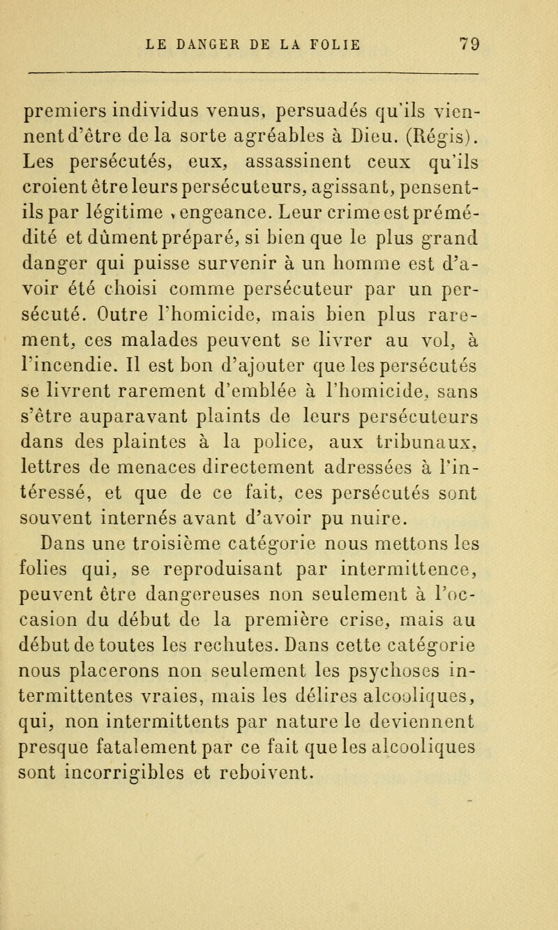premiers individus venus, persuadés qu'ils vien- nent d'être delà sorte agréables à Dieu. (Régis). Les persécutés, eux, assassinent ceux qu'ils croient être leurs persécuteurs, agissant, pensent- ils par légitime vengeance. Leur crime est prémé- dité et dûment préparé, si bien que le plus grand danger qui puisse survenir à un homme est d'a- voir été choisi comme persécuteur par un per- sécuté. Outre l'homicide, mais bien plus rare- ment, ces malades peuvent se livrer au vol, à l'incendie. Il est bon d'ajouter que les persécutés se livrent rarement d'emblée à l'homicide, sans s'être auparavant plaints de leurs persécuteurs dans des plaintes à la police, aux tribunaux, lettres de menaces directement adressées à l'in- téressé, et que de ce fait, ces persécutés sont souvent internés avant d'avoir pu nuire. Dans une troisième catégorie nous mettons les folies qui, se reproduisant par intermittence, peuvent être dangereuses non seulement à l'oc- casion du début de la première crise, mais au début de toutes les rechutes. Dans cette catégorie nous placerons non seulement les psychoses in- termittentes vraies, mais les délires alcooliques, qui, non intermittents par nature le deviennent presque fatalement par ce fait que les alcooliques sont incorrigibles et reboivent.