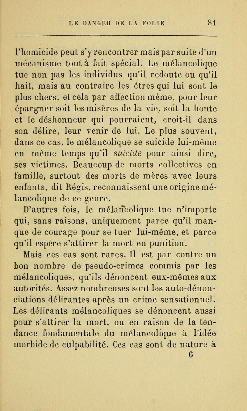 l'homicide peut s'y rencontrer mais par suite d'un mécanisme tout à fait spécial. Le mélancolique tue non pas les individus qu'il redoute ou qu'il hait, mais au contraire les êtres qui lui sont le plus chers, et cela par affection même, pour leur épargner soit les misères de la vie, soit la honte et le déshonneur qui pourraient, croit-il dans son délire, leur venir de lui. Le plus souvent, dans ce cas, le mélancolique se suicide lui-même en même temps qu'il suicide pour ainsi dire, ses victimes. Beaucoup de morts collectives en famille, surtout des morts de mères avec leurs enfants, dit Régis, reconnaissent une origine mé- lancolique de ce genre. D'autres fois, le mélancolique tue n'importe qui, sans raisons, uniquement parce qu'il man- que de courage pour se tuer lui-même, et parce qu'il espère s'attirer la mort en punition. Mais ces cas sont rares. 11 est par contre un bon nombre de pseudo-crimes commis par les mélancoliques, qu'ils dénoncent eux-mêmes aux autorités. Assez nombreuses sont les auto-dénon- ciations délirantes après un crime sensationnel. Les délirants mélancoliques se dénoncent aussi pour s'attirer la mort, ou en raison de la ten- dance fondamentale du mélancolique à l'idée morbide de culpabilité. Ces cas sont de nature à 6