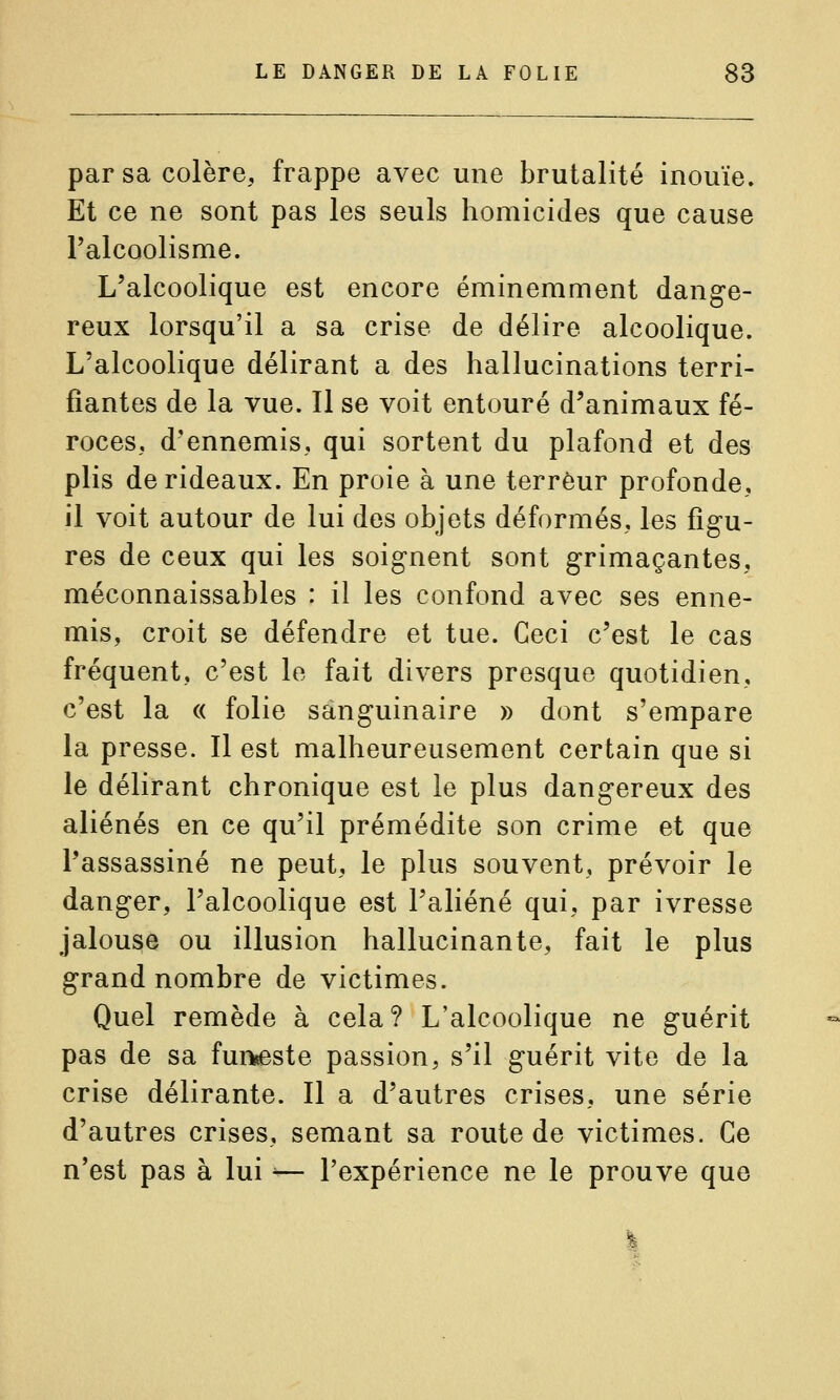 par sa colère, frappe avec une brutalité inouïe. Et ce ne sont pas les seuls homicides que cause l'alcoolisme. L'alcoolique est encore éminemment dange- reux lorsqu'il a sa crise de délire alcoolique. L'alcoolique délirant a des hallucinations terri- fiantes de la vue. Il se voit entouré d'animaux fé- roces, d'ennemis, qui sortent du plafond et des plis de rideaux. En proie à une terreur profonde, il voit autour de lui des objets déformés, les figu- res de ceux qui les soignent sont grimaçantes, méconnaissables : il les confond avec ses enne- mis, croit se défendre et tue. Ceci c'est le cas fréquent, c'est le fait divers presque quotidien, c'est la « folie sanguinaire » dont s'empare la presse. Il est malheureusement certain que si le délirant chronique est le plus dangereux des aliénés en ce qu'il prémédite son crime et que l'assassiné ne peut, le plus souvent, prévoir le danger, l'alcoolique est l'aliéné qui, par ivresse jalouse ou illusion hallucinante, fait le plus grand nombre de victimes. Quel remède à cela? L'alcoolique ne guérit pas de sa funeste passion, s'il guérit vite de la crise délirante. Il a d'autres crises, une série d'autres crises, semant sa route de victimes. Ce n'est pas à lui ^— l'expérience ne le prouve que