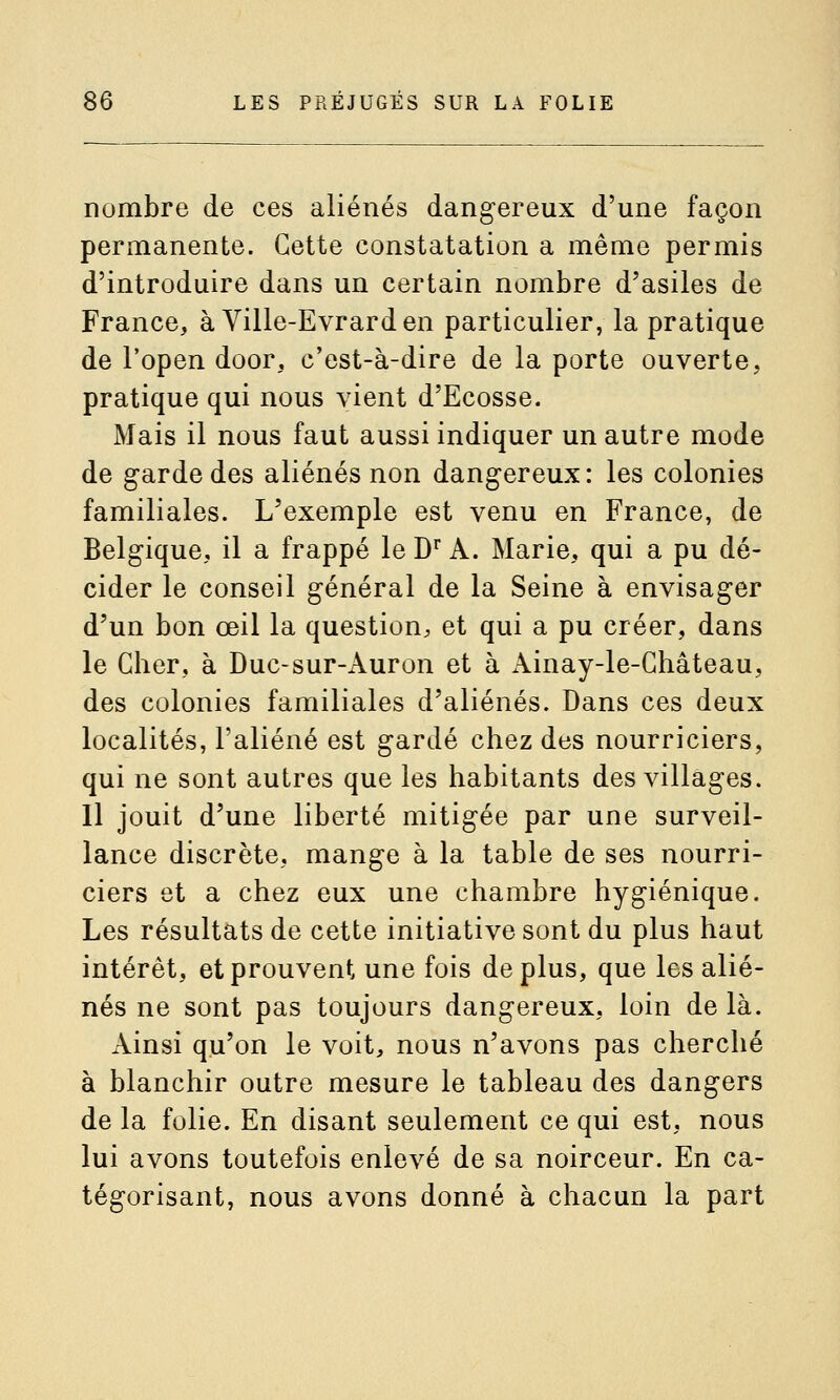 nombre de ces aliénés dang-ereux d'une façon permanente. Cette constatation a même permis d'introduire dans un certain nombre d'asiles de France, à Ville-Evrard en particulier, la pratique de l'open door, c'est-à-dire de la porte ouverte, pratique qui nous vient d'Ecosse. Mais il nous faut aussi indiquer un autre mode de garde des aliénés non dangereux: les colonies familiales. L'exemple est venu en France, de Belgique, il a frappé le D' A. Marie, qui a pu dé- cider le conseil général de la Seine à envisager d'un bon œil la question, et qui a pu créer, dans le Cher, à Duc-sur-Auron et à x\inay-le-Château, des colonies familiales d'aliénés. Dans ces deux localités, l'aliéné est gardé chez des nourriciers, qui ne sont autres que les habitants des villages. 11 jouit d'une liberté mitigée par une surveil- lance discrète, mange à la table de ses nourri- ciers et a chez eux une chambre hygiénique. Les résultats de cette initiative sont du plus haut intérêt, et prouvent une fois déplus, que les alié- nés ne sont pas toujours dangereux, loin de là. Ainsi qu'on le voit, nous n'avons pas cherché à blanchir outre mesure le tableau des dangers de la folie. En disant seulement ce qui est, nous lui avons toutefois enlevé de sa noirceur. En ca- tégorisant, nous avons donné à chacun la part