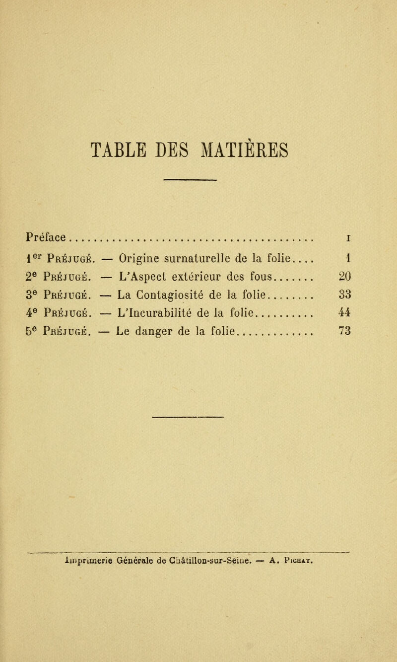 TABLE DES MATIERES Préface i 1®^ Préjugé. — Origine surnaturelle de la folie.... 1 2® Préjugé. — L'Aspect extérieur des fous 20 3^ Préjugé. — La Contagiosité de la folie 33 4® Préjugé. — L'Incurabilité de la folie 44 5® Préjugé. — Le danger de la folie 73 iiDprimerie Générale de Ghâtillon-sur-Seine. — A. Pigoat.