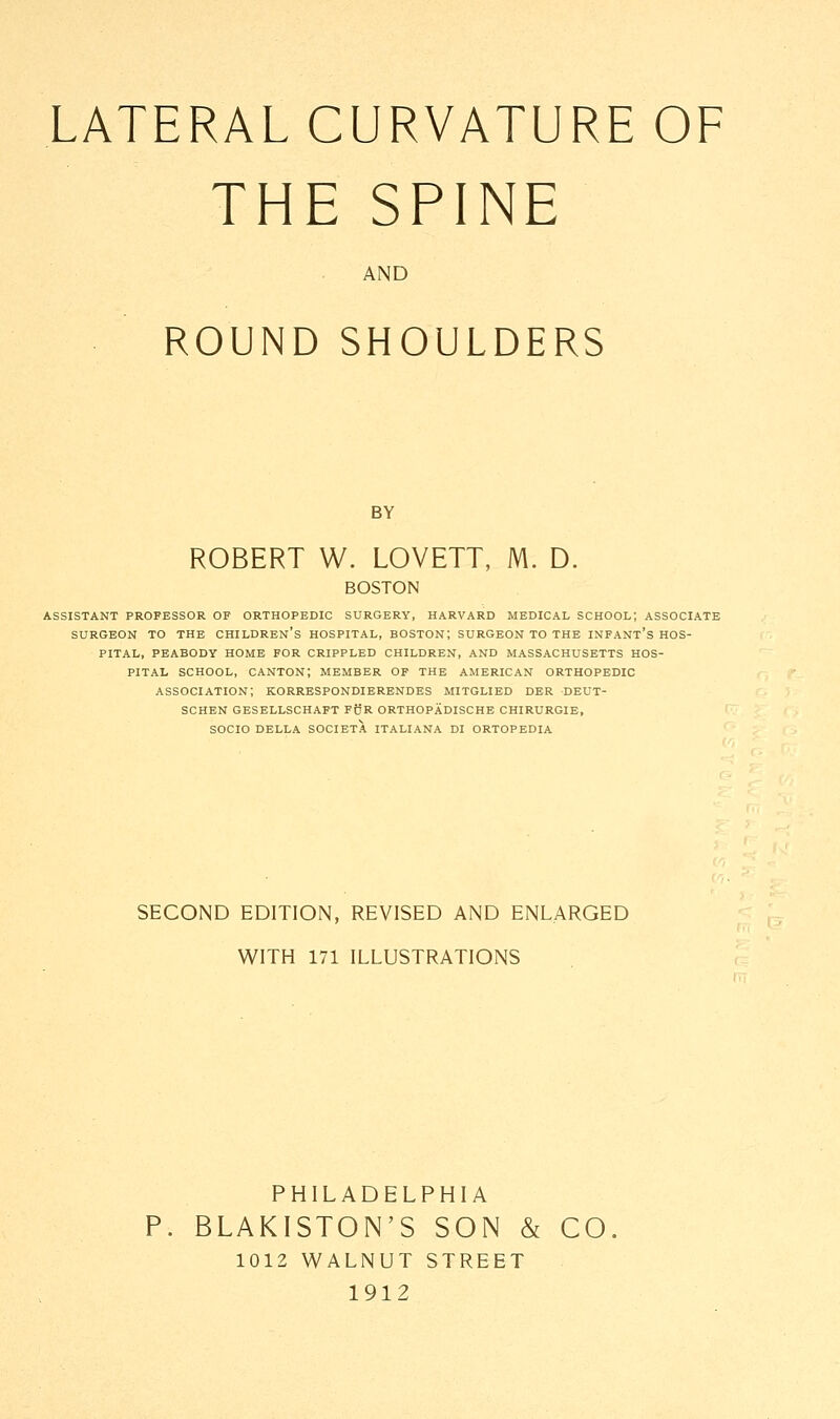 THE SPINE AND ROUND SHOULDERS BY ROBERT W. LOVETT, M. D. BOSTON ASSISTANT PROFESSOR OP ORTHOPEDIC SURGERY, HARVARD MEDICAL SCHOOL; ASSOCIATE SURGEON TO THE CHILDREN'S HOSPITAL, BOSTON; SURGEON TO THE INFANT'S HOS- PITAL, PEABODY HOME FOR CRIPPLED CHILDREN, AND MASSACHUSETTS HOS- PITAL school, canton; member of the American orthopedic association; korrespondierendes mitglied der deut- schen gesellschaft fur orthopadische chirurgie, socio della societa italiana di ortopedia SECOND EDITION, REVISED AND ENLARGED WITH 171 ILLUSTRATIONS PHILADELPHIA BLAKISTON'S SON & CO. 1012 WALNUT STREET 1912