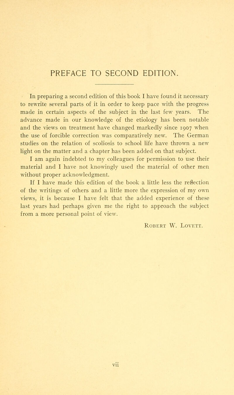In preparing a second edition of this book I have found it necessary to rewrite several parts of it in order to keep pace with the progress made in certain aspects of the subject in the last few years. The advance made in our knowledge of the etiology has been notable and the views on treatment have changed markedly since 1907 when the use of forcible correction was comparatively new. The German studies on the relation of scoliosis to school life have thrown a new light on the matter and a chapter has been added on that subject. I am again indebted to my colleagues for permission to use their material and I have not knowingly used the material of other men without proper acknowledgment. If I have made this edition of the book a little less the reflection of the writings of others and a little more the expression of my own views, it is because I have felt that the added experience of these last years had perhaps given me the right to approach the subject from a more personal point of view. Robert W. Lovett. vu