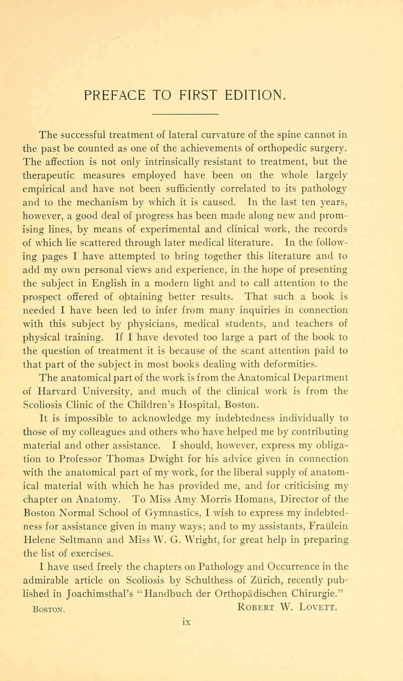 The successful treatment of lateral curvature of the spine cannot in the past be counted as one of the achievements of orthopedic surgery. The affection is not only intrinsically resistant to treatment, but the therapeutic measures employed have been on the whole largely empirical and have not been sufficiently correlated to its pathology and to the mechanism by which it is caused. In the last ten years, however, a good deal of progress has been made along new and prom- ising lines, by means of experimental and clinical work, the records of which lie scattered through later medical literature. In the follow- ing pages I have attempted to bring together this literature and to add my own personal views and experience, in the hope of presenting the subject in English in a modern light and to call attention to the prospect offered of obtaining better results. That such a book is needed I have been led to infer from many inquiries in connection with this subject by physicians, medical students, and teachers of physical training. If I have devoted too large a part of the book to the question of treatment it is because of the scant attention paid to that part of the subject in most books dealing with deformities. The anatomical part of the work is from the Anatomical Department of Harvard University, and much of the clinical work is from the Scoliosis Clinic of the Children's Hospital, Boston. It is impossible to acknowledge my indebtedness individually to those of my colleagues and others who have helped me by contributing material and other assistance. I should, however, express my obliga- tion to Professor Thomas Dwight for his advice given in connection with the anatomical part of my work, for the liberal supply of anatom- ical material with which he has provided me, and for criticising my chapter on Anatomy. To Miss Amy Morris Homans, Director of the Boston Normal School of Gymnastics, I wish to express my indebted- ness for assistance given in many ways; and to my assistants, Fraiilein Helene Seltmann and Miss W. G. Wright, for great help in preparing the list of exercises. I have used freely the chapters on Pathology and Occurrence in the admirable article on Scoliosis by Schulthess of Zurich, recently pub- lished in Joachimsthal's Handbuch der Orthopadischen Chirurgie. Boston. Robert W. Lovett.
