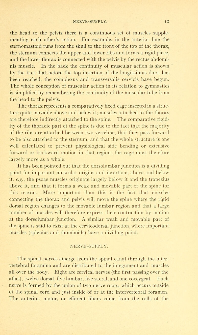 the head to the pelvis there is a continuous set of muscles supple- menting each other's action. For example, in the anterior line the sternomastoid runs from the skull to the front of the top of the thorax, the sternum connects the upper and lower ribs and forms a rigid piece, and the lower thorax is connected with the pelvis by the rectus abdomi- nis muscle. In the back the continuity of muscular action is shown by the fact that before the top insertion of the longissimus dorsi has been reached, the complexus and transversalis cervicis have begun. The whole conception of muscular action in its relation to gymnastics is simplified by remembering the continuity of the muscular tube from the head to the pelvis. The thorax represents a comparatively fixed cage inserted in a struc- ture quite movable above and below it; muscles attached to the thorax are therefore indirectly attached to the spine. The comparative rigid- ity of the thoracic part of the spine is due to the fact that the majority of the ribs are attached between two vertebras, that they pass forward to be also attached to the sternum, and that the whole structure is one 'well calculated to prevent physiological side bending or extensive forward or backward motion in that region; the cage must therefore largely move as a whole. It has been pointed out that the dorsolumbar junction is a dividing point for important muscular origins and insertions above and below it, e.g., the psoas muscles originate largely below it and the trapezius above it, and that it forms a weak and movable part of the spine for this reason. More important than this is the fact that muscles connecting the thorax and pelvis will move the spine where the rigid dorsal region changes to the movable lumbar region and that a large number of muscles will therefore express their contraction by motion at the dorsolumbar junction. A similar weak and movable part of the spine is said to exist at the cervicodorsal junction, where important muscles (splenius and rhomboids) have a dividing point. NERVE-SUPPLY. The spinal nerves emerge from the spinal canal through the inter: vertebral foramina and are distributed to the integument and muscles all over the body. Eight are cervical nerves (the first passing over the atlas), twelve dorsal, five lumbar, five sacral, and one coccygeal. Each nerve is formed by the union of two nerve roots, which occurs outside of the spinal cord and just inside of or at the intervertebral foramen. The anterior, motor, or efferent fibers come from the cells of the