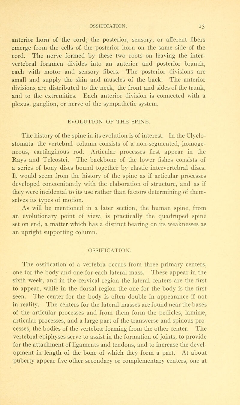 anterior horn of the cord; the posterior, sensory, or afferent fibers emerge from the cells of the posterior horn on the same side of the cord. The nerve formed by these two roots on leaving the inter- vertebral foramen divides into an anterior and posterior branch, each with motor and sensory fibers. The posterior divisions are small and supply the skin and muscles of the back. The anterior divisions are distributed to the neck, the front and sides of the trunk, and to the extremities. Each anterior division is connected with a plexus, ganglion, or nerve of the sympathetic system. EVOLUTION OF THE SPINE. The history of the spine in its evolution is of interest. In the Clyclo- stomata the vertebral column consists of a non-segmented, homoge- neous, cartilaginous rod. Articular processes first appear in the Rays and Teleostei. The backbone of the lower fishes consists of a series of bony discs bound together by elastic intervertebral discs. It would seem from the history of the spine as if articular processes developed concomitantly with the elaboration of structure, and as if they were incidental to its use rather than factors determining of them- selves its types of motion. As will be mentioned in a later section, the human spine, from an evolutionary point of view, is practically the quadruped spine set on end, a matter which has a distinct bearing on its weaknesses as an upright supporting column. OSSIFICATION. The ossification of a vertebra occurs from three primary centers, one for the body and one for each lateral mass. These appear in the sixth week, and in the cervical region the lateral centers are the first to appear, while in the dorsal region the one for the body is the first seen. The center for the body is often double in appearance if not in reality. The centers for the lateral masses are found near the bases of the articular processes and from them form the pedicles, laminae, articular processes, and a large part of the transverse and spinous pro- cesses, the bodies of the vertebras forming from the other center. The vertebral epiphyses serve to assist in the formation of joints, to provide for the attachment of ligaments and tendons, and to increase the devel- opment in length of the bone of which they form a part. At about puberty appear five other secondary or complementary centers, one at
