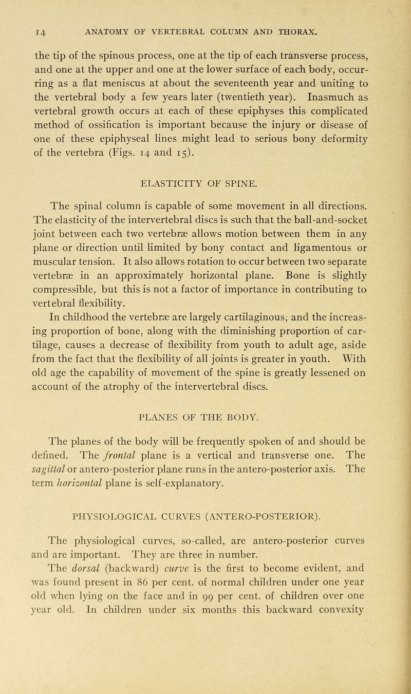 the tip of the spinous process, one at the tip of each transverse process, and one at the upper and one at the lower surface of each body, occur- ring as a flat meniscus at about the seventeenth year and uniting to the vertebral body a few years later (twentieth year). Inasmuch as vertebral growth occurs at each of these epiphyses this complicated method of ossification is important because the injury or disease of one of these epiphyseal lines might lead to serious bony deformity of the vertebra (Figs. 14 and 15). ELASTICITY OF SPINE. The spinal column is capable of some movement in all directions. The elasticity of the intervertebral discs is such that the ball-and-socket joint between each two vertebrae allows motion between them in any plane or direction until limited by bony contact and ligamentous or muscular tension. It also allows rotation to occur between two separate vertebrae in an approximately horizontal plane. Bone is slightly compressible, but this is not a factor of importance in contributing to vertebral flexibility. In childhood the vertebras are largely cartilaginous, and the increas- ing proportion of bone, along with the diminishing proportion of car- tilage, causes a decrease of flexibility from youth to adult age, aside from the fact that the flexibility of all joints is greater in youth. With old age the capability of movement of the spine is greatly lessened on account of the atrophy of the intervertebral discs. PLANES OF THE BODY. The planes of the body will be frequently spoken of and should be defined. The frontal plane is a vertical and transverse one. The sagittal or antero-posterior plane runs in the antero-posterior axis. The term horizontal plane is self-explanatory. PHYSIOLOGICAL CURVES (ANTERO-POSTERIOR). The physiological curves, so-called, are antero-posterior curves and are important. They are three in number. The dorsal (backward) curve is the first to become evident, and was found present in 86 per cent, of normal children under one year old when lying on the face and in 99 per cent, of children over one year old. In children under six months this backward convexity