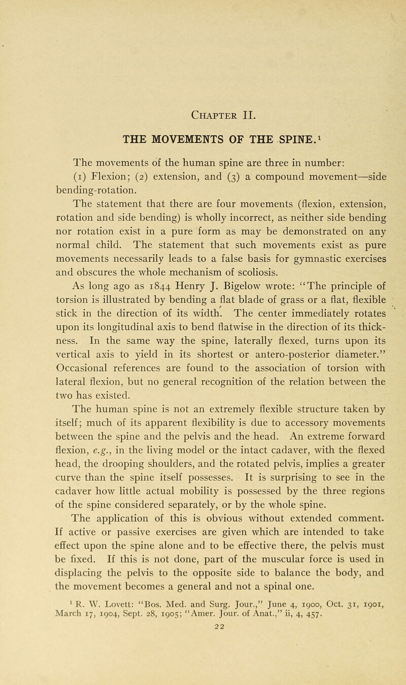 Chapter II. THE MOVEMENTS OF THE SPINE.1 The movements of the human spine are three in number: (i) Flexion; (2) extension, and (3) a compound movement—side bending-rotation. The statement that there are four movements (flexion, extension, rotation and side bending) is wholly incorrect, as neither side bending nor rotation exist in a pure form as may be demonstrated on any normal child. The statement that such movements exist as pure movements necessarily leads to a false basis for gymnastic exercises and obscures the whole mechanism of scoliosis. As long ago as 1844 Henry J. Bigelow wrote: The principle of torsion is illustrated by bending a flat blade of grass or a flat, flexible stick in the direction of its width. The center immediately rotates upon its longitudinal axis to bend flatwise in the direction of its thick- ness. In the same way the spine, laterally flexed, turns upon its vertical axis to yield in its shortest or antero-posterior diameter. Occasional references are found to the association of torsion with lateral flexion, but no general recognition of the relation between the two has existed. The human spine is not an extremely flexible structure taken by itself; much of its apparent flexibility is due to accessory movements between the spine and the pelvis and the head. An extreme forward flexion, e.g., in the living model or the intact cadaver, with the flexed head, the drooping shoulders, and the rotated pelvis, implies a greater curve than the spine itself possesses. It is surprising to see in the cadaver how little actual mobility is possessed by the three regions of the spine considered separately, or by the whole spine. The application of this is obvious without extended comment. If active or passive exercises are given which are intended to take effect upon the spine alone and to be effective there, the pelvis must be fixed. If this is not done, part of the muscular force is used in displacing the pelvis to the opposite side to balance the body, and the movement becomes a general and not a spinal one. 1 R. W. Lovett: Bos. Med. and Surg. Jour., June 4, 1900, Oct. 31, 1901,