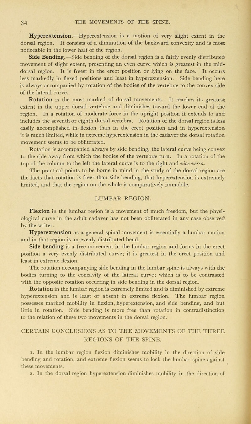 Hyperextension.—Hyperextension is a motion of very slight extent in the dorsal region. It consists of a diminution of the backward convexity and is most noticeable in the lower half of the region. Side Bending.—Side bending of the dorsal region is a fairly evenly distributed movement of slight extent, presenting an even curve which is greatest in the mid- dorsal region. It is freest in the erect position or lying on the face. It occurs less markedly in flexed positions and least in hyperextension. Side bending here is always accompanied by rotation of the bodies of the vertebrae to the convex side of the lateral curve. Rotation is the most marked of dorsal movements. It reaches its greatest extent in the upper dorsal vertebra? and diminishes toward the lower end of the region. In a rotation of moderate force in the upright position it extends to and includes the seventh or eighth dorsal vertebra. Rotation of the dorsal region is less easily accomplished in flexion than in the erect position and in hyperextension it is much limited, while in extreme hyperextension in the cadaver the dorsal rotation movement seems to be obliterated. Rotation is accompanied always by side bending, the lateral curve being convex to the side away from which the bodies of the vertebras turn. In a rotation of the top of the column to the left the lateral curve is to the right and vice versa. The practical points to be borne in mind in the study of the dorsal region are the facts that rotation is freer than side bending, that hyperextension is extremely limited, and that the region on the whole is comparatively immobile. LUMBAR REGION. Flexion in the lumbar region is a movement of much freedom, but the physi- ological curve in the adult cadaver has not been obliterated in any case observed by the writer. Hyperextension as a general spinal movement is essentially a lumbar motion and in that region is an evenly distributed bend. Side bending is a free movement in the lumbar region and forms in the erect position a very evenly distributed curve; it is greatest in the erect position and least in extreme flexion. The rotation accompanying side bending in the lumbar spine is always with the bodies turning to the concavity of the lateral curve; which is to be contrasted with the opposite rotation occurring in side bending in the dorsal region. Rotation in the lumbar region is extremely limited and is diminished by extreme hyperextension and is least or absent in extreme flexion. The lumbar region possesses marked mobility in flexion, hyperextension, and side bending, and but little in rotation. Side bending is more free than rotation in contradistinction to the relation of these two movements in the dorsal region. CERTAIN CONCLUSIONS AS TO THE MOVEMENTS OF THE THREE REGIONS OF THE SPINE. i. In the lumbar region flexion diminishes mobility in the direction of side bending and rotation, and extreme flexion seems to lock the lumbar spine against these movements. 2. In the dorsal region hyperextension diminishes mobility in the direction of