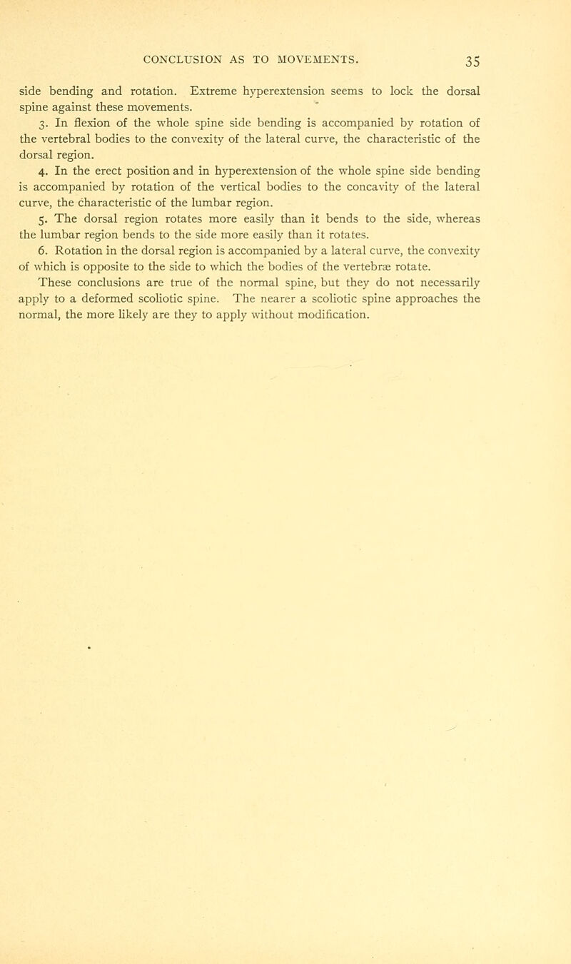 side bending and rotation. Extreme hyperextension seems to lock the dorsal spine against these movements. 3. In flexion of the whole spine side bending is accompanied by rotation of the vertebral bodies to the convexity of the lateral curve, the characteristic of the dorsal region. 4. In the erect position and in hyperextension of the whole spine side bending is accompanied by rotation of the vertical bodies to the concavity of the lateral curve, the characteristic of the lumbar region. 5. The dorsal region rotates more easily than it bends to the side, whereas the lumbar region bends to the side more easily than it rotates. 6. Rotation in the dorsal region is accompanied by a lateral curve, the convexity of which is opposite to the side to which the bodies of the vertebrae rotate. These conclusions are true of the normal spine, but they do not necessarily apply to a deformed scoliotic spine. The nearer a scoliotic spine approaches the normal, the more likely are they to apply without modification.