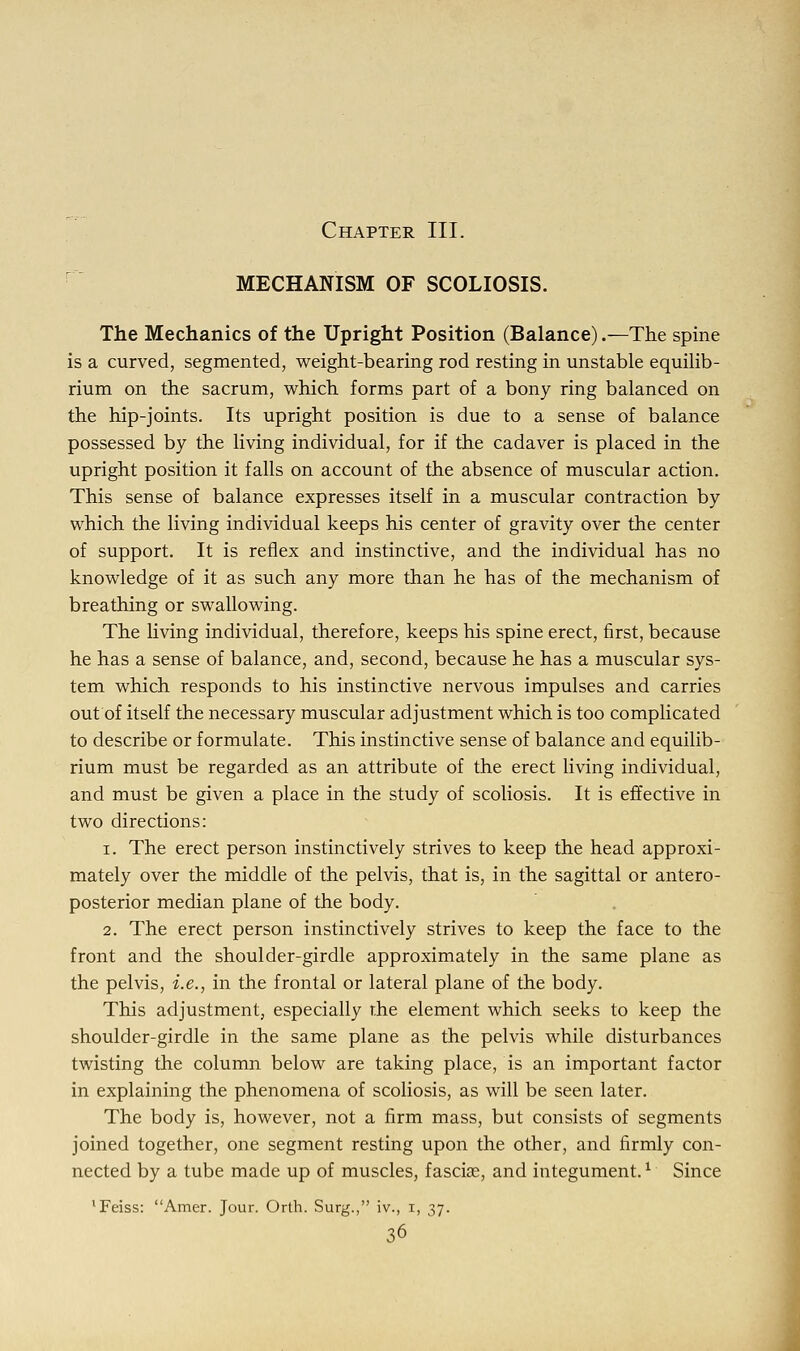 Chapter III. MECHANISM OF SCOLIOSIS. The Mechanics of the Upright Position (Balance).—The spine is a curved, segmented, weight-bearing rod resting in unstable equilib- rium on the sacrum, which forms part of a bony ring balanced on the hip-joints. Its upright position is due to a sense of balance possessed by the living individual, for if the cadaver is placed in the upright position it falls on account of the absence of muscular action. This sense of balance expresses itself in a muscular contraction by which the living individual keeps his center of gravity over the center of support. It is reflex and instinctive, and the individual has no knowledge of it as such any more than he has of the mechanism of breathing or swallowing. The living individual, therefore, keeps his spine erect, first, because he has a sense of balance, and, second, because he has a muscular sys- tem which responds to his instinctive nervous impulses and carries out of itself the necessary muscular adjustment which is too complicated to describe or formulate. This instinctive sense of balance and equilib- rium must be regarded as an attribute of the erect living individual, and must be given a place in the study of scoliosis. It is effective in two directions: i. The erect person instinctively strives to keep the head approxi- mately over the middle of the pelvis, that is, in the sagittal or antero- posterior median plane of the body. 2. The erect person instinctively strives to keep the face to the front and the shoulder-girdle approximately in the same plane as the pelvis, i.e., in the frontal or lateral plane of the body. This adjustment, especially rhe element which seeks to keep the shoulder-girdle in the same plane as the pelvis while disturbances twisting the column below are taking place, is an important factor in explaining the phenomena of scoliosis, as will be seen later. The body is, however, not a firm mass, but consists of segments joined together, one segment resting upon the other, and firmly con- nected by a tube made up of muscles, fascia?, and integument.l Since 'Feiss: Amer. Jour. Orth. Surg., iv., i, 37.