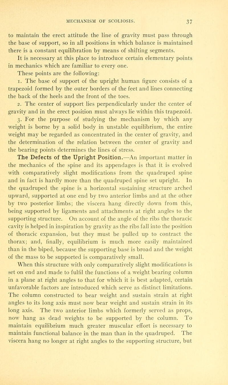 to maintain the erect attitude the line of gravity must pass through the base of support, so in all positions in which balance is maintained there is a constant equilibration by means of shifting segments. It is necessary at this place to introduce certain elementary points in mechanics which are familiar to every one. These points are the following: i. The base of support of the upright human figure consists of a trapezoid formed by the outer borders of the feet and lines connecting the back of the heels and the front of the toes. 2. The center of support lies perpendicularly under the center of gravity and in the erect position must always lie within this trapezoid. 3. For the purpose of studying the mechanism by which any weight is borne by a solid body in unstable equilibrium, the entire weight may be regarded as concentrated in the center of gravity, and the determination of the relation between the center of gravity and the bearing points determines the lines of stress. The Defects of the Upright Position.—An important matter in the mechanics of the spine and its appendages is that it is evolved with comparatively slight modifications from the quadruped spine and in fact is hardly more than the quadruped spine set upright. In the quadruped the spine is a horizontal sustaining structure arched upward, supported at one end by two anterior limbs and at the other by two posterior limbs; the viscera hang directly down from this, being supported by ligaments and attachments at right angles to the supporting structure. On account of the angle of the ribs the thoracic cavity is helped in inspiration by gravity as the ribs fall into the position of thoracic expansion, but they must be pulled up to contract the thorax; and, finally, equilibrium is much more easily maintained than in the biped, because the supporting base is broad and the weight of the mass to be supported is comparatively small. When this structure with only comparatively slight modifications is set on end and made to fulfil the functions of a weight bearing column in a plane at right angles to that for which it is best adapted, certain unfavorable factors are introduced which serve as distinct limitations. The column constructed to bear weight and sustain strain at right angles to its long axis must now bear weight and sustain strain in its long axis. The two anterior limbs which formerly served as props, now hang as dead weights to be supported by the column. To maintain equilibrium much greater muscular effort is necessary to maintain functional balance in the man than in the quadruped. The viscera hang no longer at right angles to the supporting structure, but