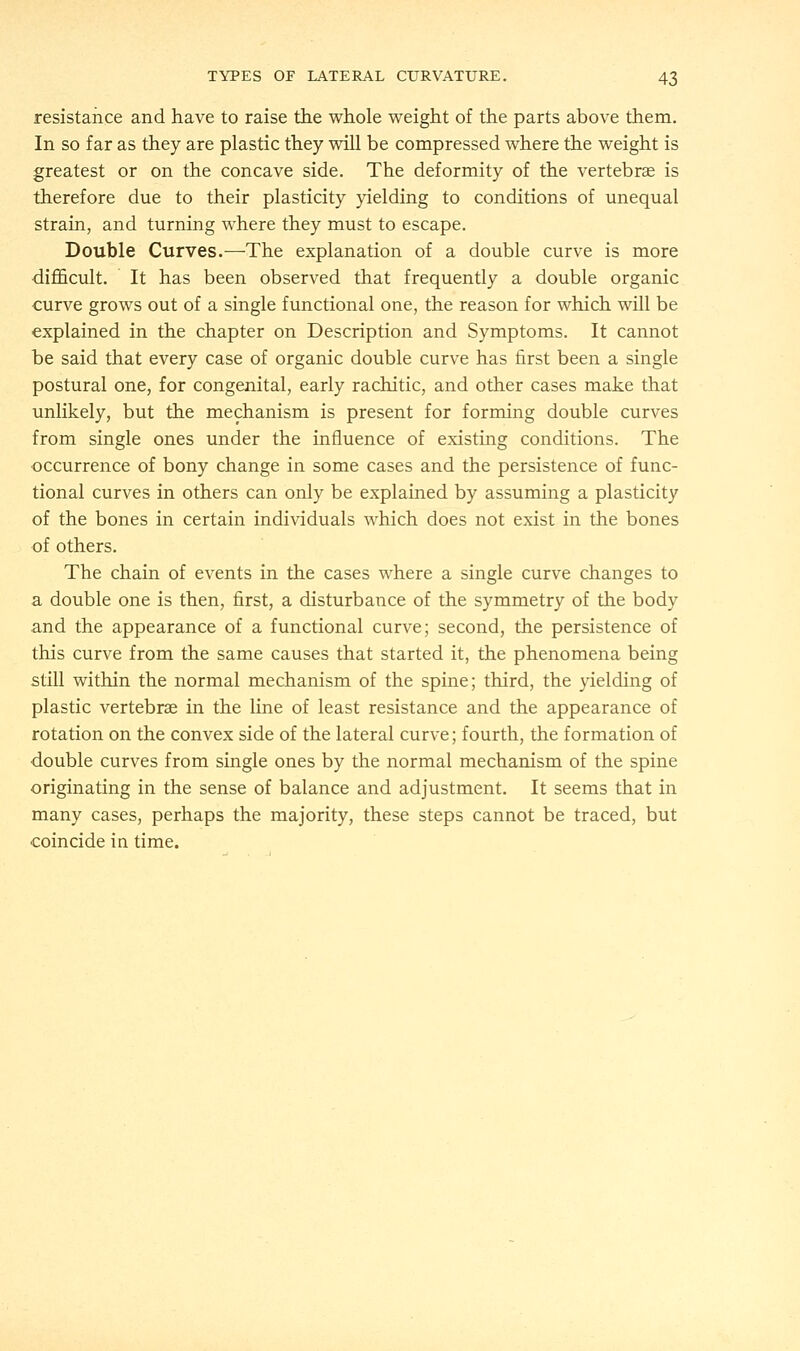 resistance and have to raise the whole weight of the parts above them. In so far as they are plastic they will be compressed where the weight is greatest or on the concave side. The deformity of the vertebra? is therefore due to their plasticity yielding to conditions of unequal strain, and turning where they must to escape. Double Curves.—The explanation of a double curve is more difficult. It has been observed that frequently a double organic curve grows out of a single functional one, the reason for which will be explained in the chapter on Description and Symptoms. It cannot be said that every case of organic double curve has first been a single postural one, for congenital, early rachitic, and other cases make that unlikely, but the mechanism is present for forming double curves from single ones under the influence of existing conditions. The occurrence of bony change in some cases and the persistence of func- tional curves in others can only be explained by assuming a plasticity of the bones in certain individuals which does not exist in the bones of others. The chain of events in the cases where a single curve changes to a double one is then, first, a disturbance of the symmetry of the body and the appearance of a functional curve; second, the persistence of this curve from the same causes that started it, the phenomena being still within the normal mechanism of the spine; third, the yielding of plastic vertebra? in the line of least resistance and the appearance of rotation on the convex side of the lateral curve; fourth, the formation of double curves from single ones by the normal mechanism of the spine originating in the sense of balance and adjustment. It seems that in many cases, perhaps the majority, these steps cannot be traced, but coincide in time.